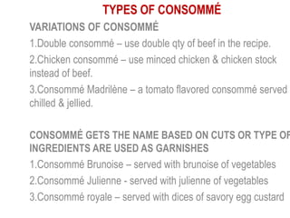 TYPES OF CONSOMMÉ
VARIATIONS OF CONSOMMÉ
1.Double consommé – use double qty of beef in the recipe.
2.Chicken consommé – use minced chicken & chicken stock
instead of beef.
3.Consommé Madrilène – a tomato flavored consommé served
chilled & jellied.
CONSOMMÉ GETS THE NAME BASED ON CUTS OR TYPE OF
INGREDIENTS ARE USED AS GARNISHES
1.Consommé Brunoise – served with brunoise of vegetables
2.Consommé Julienne - served with julienne of vegetables
3.Consommé royale – served with dices of savory egg custard
 