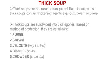 THICK SOUP
Thick soups are not clear or transparent like thin soups, as
thick soups contain thickening agents e.g. roux, cream or puree.
Thick soups are subdivided into 5 categories, based on
method of production, they are as follows:
1.PUREE
2.CREAM
3.VELOUTE (vay loo tay)
4.BISQUE (biskk)
5.CHOWDER (shau dar)
 