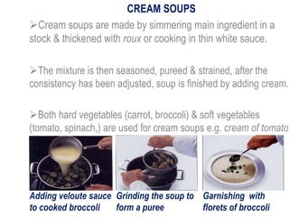 CREAM SOUPS
Cream soups are made by simmering main ingredient in a
stock & thickened with roux or cooking in thin white sauce.
The mixture is then seasoned, pureed & strained, after the
consistency has been adjusted, soup is finished by adding cream.
Both hard vegetables (carrot, broccoli) & soft vegetables
(tomato, spinach,) are used for cream soups e.g. cream of tomato
Adding veloute sauce
to cooked broccoli
Grinding the soup to
form a puree
Garnishing with
florets of broccoli
 