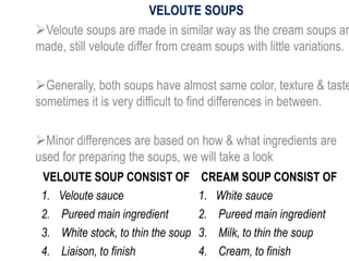 VELOUTE SOUPS
Veloute soups are made in similar way as the cream soups ar
made, still veloute differ from cream soups with little variations.
Generally, both soups have almost same color, texture & taste
sometimes it is very difficult to find differences in between.
Minor differences are based on how & what ingredients are
used for preparing the soups, we will take a look
VELOUTE SOUP CONSIST OF CREAM SOUP CONSIST OF
1. Veloute sauce 1. White sauce
2. Pureed main ingredient 2. Pureed main ingredient
3. White stock, to thin the soup 3. Milk, to thin the soup
4. Liaison, to finish 4. Cream, to finish
 