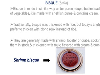 BISQUE (biskk)
Bisque is made in similar way as for puree soups, but instead
of vegetables, it is made with shellfish puree & contains cream.
Traditionally, bisque was thickened with rice, but today’s chefs
prefer to thicken with blond roux instead of rice.
They are generally made with shrimp, lobster or crabs, cookin
them in stock & thickened with roux; flavored with cream & brand
Shrimp bisque
 