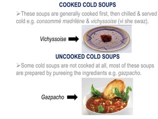 COOKED COLD SOUPS
These soups are generally cooked first, then chilled & served
cold e.g. consommé madrilène & vichyssoise (vi she swaz).
UNCOOKED COLD SOUPS
Some cold soups are not cooked at all, most of these soups
are prepared by pureeing the ingredients e.g. gazpacho.
Vichyssoise
Gazpacho
 