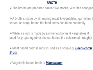 BROTH
The broths are prepared similar like stocks, with little changes
A broth is made by simmering meat & vegetables, garnished &
served as soup, hence the food items has to be cut neatly.
While a stock is made by simmering bones & vegetables &
used for preparing other dishes, hence the cuts remain roughly.
Meat based broth is mostly used as a soup e.g. Beef Scotch
Broth
Vegetable based broth is Minestrone.
 