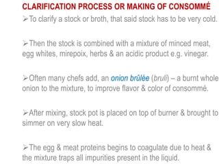 CLARIFICATION PROCESS OR MAKING OF CONSOMMÉ
To clarify a stock or broth, that said stock has to be very cold.
Then the stock is combined with a mixture of minced meat,
egg whites, mirepoix, herbs & an acidic product e.g. vinegar.
Often many chefs add, an onion brûlée (bruli) – a burnt whole
onion to the mixture, to improve flavor & color of consommé.
After mixing, stock pot is placed on top of burner & brought to
simmer on very slow heat.
The egg & meat proteins begins to coagulate due to heat &
the mixture traps all impurities present in the liquid.
 