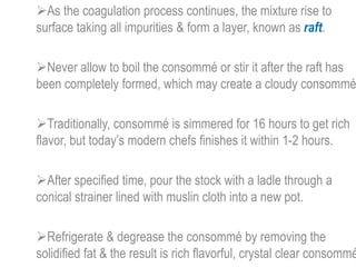 As the coagulation process continues, the mixture rise to
surface taking all impurities & form a layer, known as raft.
Never allow to boil the consommé or stir it after the raft has
been completely formed, which may create a cloudy consommé
Traditionally, consommé is simmered for 16 hours to get rich
flavor, but today’s modern chefs finishes it within 1-2 hours.
After specified time, pour the stock with a ladle through a
conical strainer lined with muslin cloth into a new pot.
Refrigerate & degrease the consommé by removing the
solidified fat & the result is rich flavorful, crystal clear consommé
 