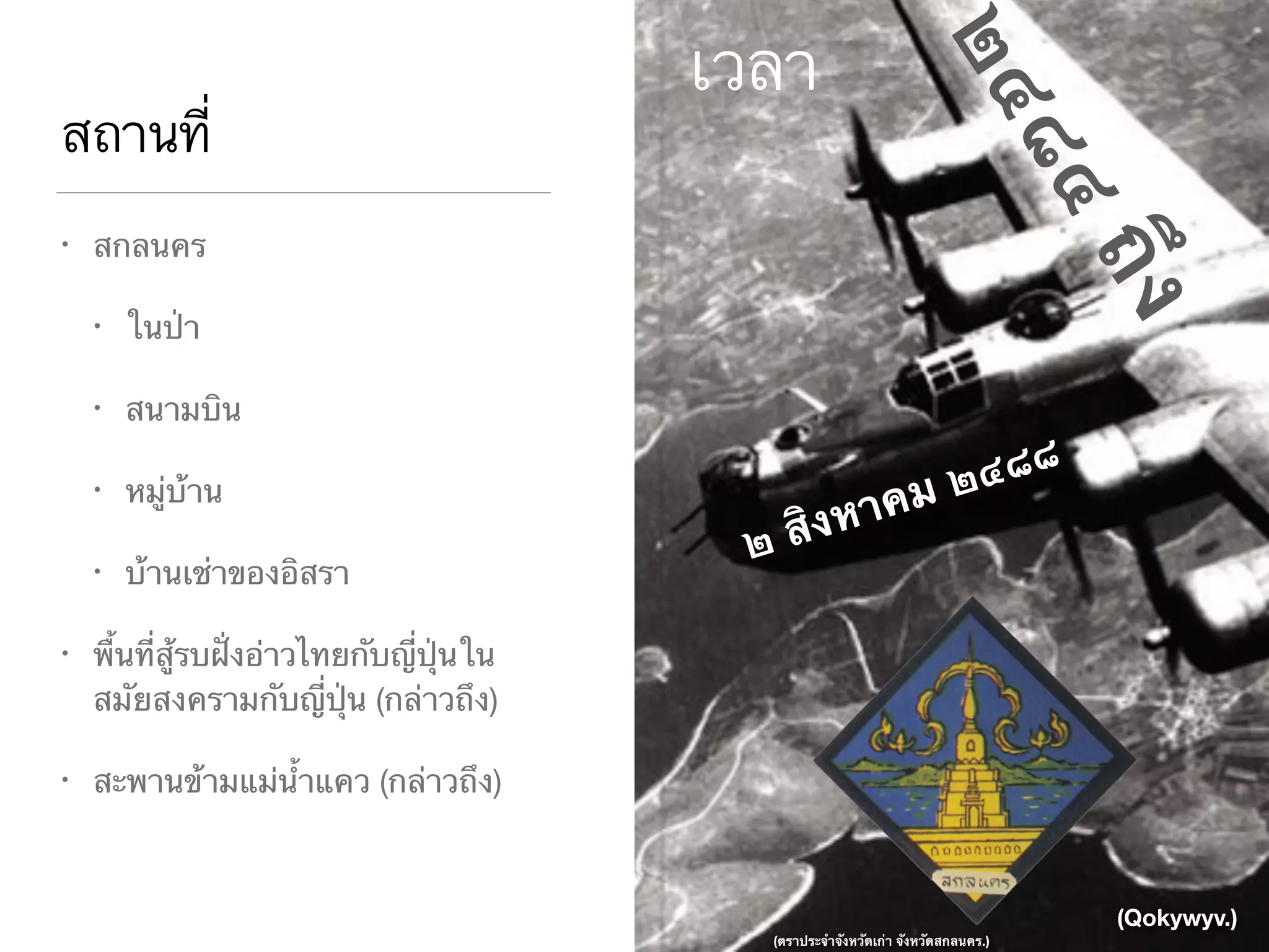 สถานที่
• สกลนคร

• ในป่า

• สนามบิน

• หมู่บ้าน

• บ้านเช่าของอิสรา

• พื้นที่สู้รบฝั่งอ่าวไทยกับญี่ปุ่นใน
สมัยสงครามกับญี่ปุ่น (กล่าวถึง)

• สะพานข้ามแม่น้ำแคว (กล่าวถึง)
เวลา
๒ สิงหาคม ๒๔๘๘
๒๔๘๔ถึง
(Qokywyv.)
(ตราประจำจังหวัดเก่า จังหวัดสกลนคร.)
 