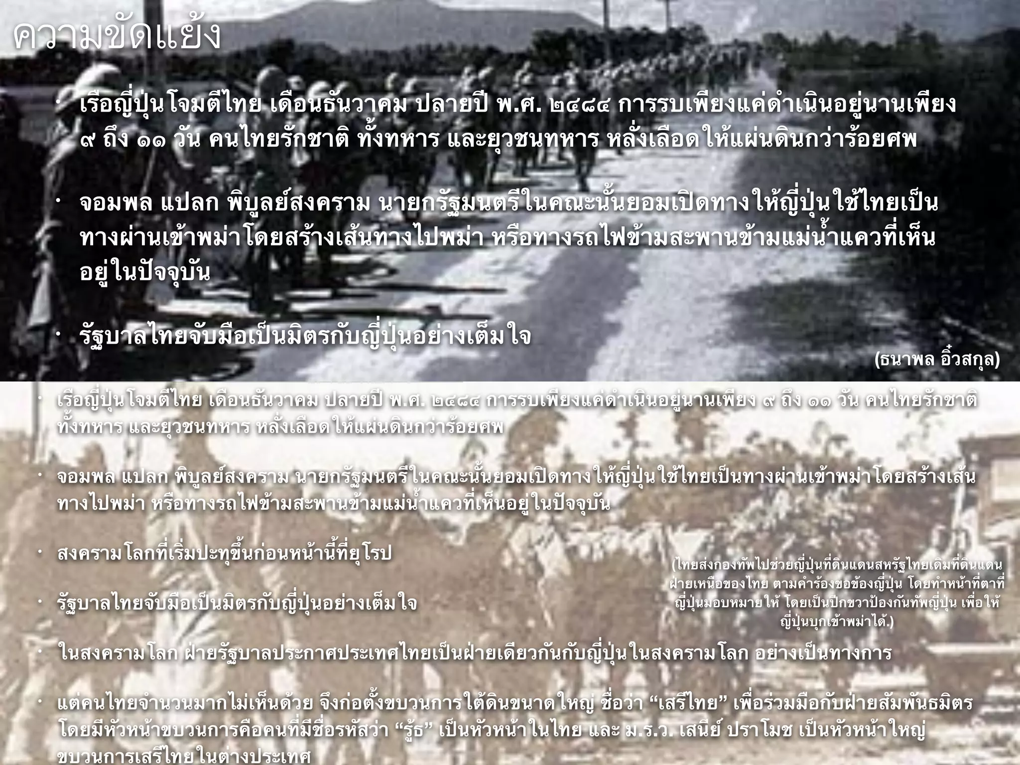 ความขัดแย้ง
• เรือญี่ปุ่นโจมตีไทย เดือนธันวาคม ปลายปี พ.ศ. ๒๔๘๔ การรบเพียงแค่ดำเนินอยู่นานเพียง
๙ ถึง ๑๑ วัน คนไทยรักชาติ ทั้งทหาร และยุวชนทหาร หลั่งเลือดให้แผ่นดินกว่าร้อยศพ
• จอมพล แปลก พิบูลย์สงคราม นายกรัฐมนตรีในคณะนั้นยอมเปิดทางให้ญี่ปุ่นใช้ไทยเป็น
ทางผ่านเข้าพม่าโดยสร้างเส้นทางไปพม่า หรือทางรถไฟข้ามสะพานข้ามแม่น้ำแควที่เห็น
อยู่ในปัจจุบัน
• รัฐบาลไทยจับมือเป็นมิตรกับญี่ปุ่นอย่างเต็มใจ
• เรือญี่ปุ่นโจมตีไทย เดือนธันวาคม ปลายปี พ.ศ. ๒๔๘๔ การรบเพียงแค่ดำเนินอยู่นานเพียง ๙ ถึง ๑๑ วัน คนไทยรักชาติ
ทั้งทหาร และยุวชนทหาร หลั่งเลือดให้แผ่นดินกว่าร้อยศพ
• จอมพล แปลก พิบูลย์สงคราม นายกรัฐมนตรีในคณะนั้นยอมเปิดทางให้ญี่ปุ่นใช้ไทยเป็นทางผ่านเข้าพม่าโดยสร้างเส้น
ทางไปพม่า หรือทางรถไฟข้ามสะพานข้ามแม่น้ำแควที่เห็นอยู่ในปัจจุบัน
• สงครามโลกที่เริ่มปะทุขึ้นก่อนหน้านี้ที่ยุโรป
• รัฐบาลไทยจับมือเป็นมิตรกับญี่ปุ่นอย่างเต็มใจ
• ในสงครามโลก ฝ่ายรัฐบาลประกาศประเทศไทยเป็นฝ่ายเดียวกันกับญี่ปุ่นในสงครามโลก อย่างเป็นทางการ
• แต่คนไทยจำนวนมากไม่เห็นด้วย จึงก่อตั้งขบวนการใต้ดินขนาดใหญ่ ชื่อว่า “เสรีไทย” เพื่อร่วมมือกับฝ่ายสัมพันธมิตร
โดยมีหัวหน้าขบวนการคือคนที่มีชื่อรหัสว่า “รู้ธ” เป็นหัวหน้าในไทย และ ม.ร.ว. เสนีย์ ปราโมช เป็นหัวหน้าใหญ่
ขบวนการเสรีไทยในต่างประเทศ
(ธนาพล อิ๋วสกุล)
(ไทยส่งกองทัพไปช่วยญี่ปุ่นที่ดินแดนสหรัฐไทยเดิมที่ดินแดน
ฝ่ายเหนือของไทย ตามคำร้องขอข้องญี่ปุ่น โดยทำหน้าที่ตาที่
ญี่ปุ่นมอบหมายให้ โดยเป็นปีกขวาป้องกันทัพญี่ปุ่น เพื่อให้
ญี่ปุ่นบุกเข้าพม่าได้.)
 