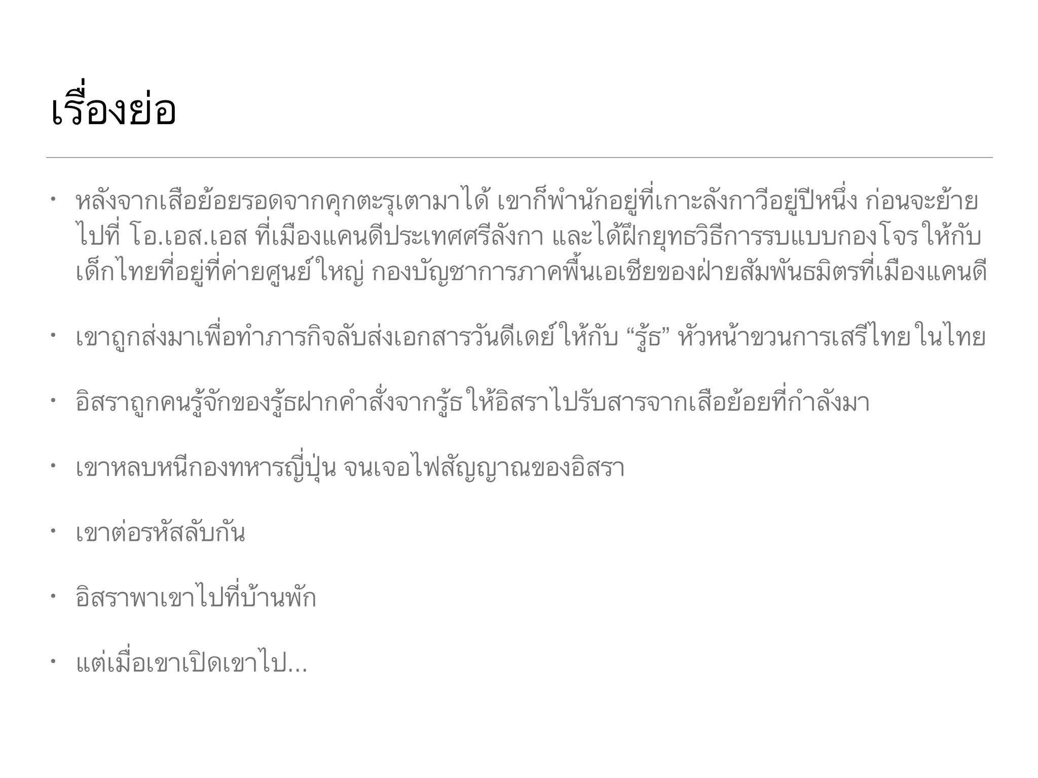 เรื่องย่อ
• หลังจากเสือย้อยรอดจากคุกตะรุเตามาได้ เขาก็พำนักอยู่ที่เกาะลังกาวีอยู่ปีหนึ่ง ก่อนจะย้าย
ไปที่ โอ.เอส.เอส ที่เมืองแคนดีประเทศศรีลังกา และได้ฝึกยุทธวิธีการรบแบบกองโจรให้กับ
เด็กไทยที่อยู่ที่ค่ายศูนย์ใหญ่ กองบัญชาการภาคพื้นเอเชียของฝ่ายสัมพันธมิตรที่เมืองแคนดี
• เขาถูกส่งมาเพื่อทำภารกิจลับส่งเอกสารวันดีเดย์ให้กับ “รู้ธ” หัวหน้าขวนการเสรีไทยในไทย
• อิสราถูกคนรู้จักของรู้ธฝากคำสั่งจากรู้ธให้อิสราไปรับสารจากเสือย้อยที่กำลังมา
• เขาหลบหนีกองทหารญี่ปุ่น จนเจอไฟสัญญาณของอิสรา
• เขาต่อรหัสลับกัน
• อิสราพาเขาไปที่บ้านพัก
• แต่เมื่อเขาเปิดเขาไป...
 