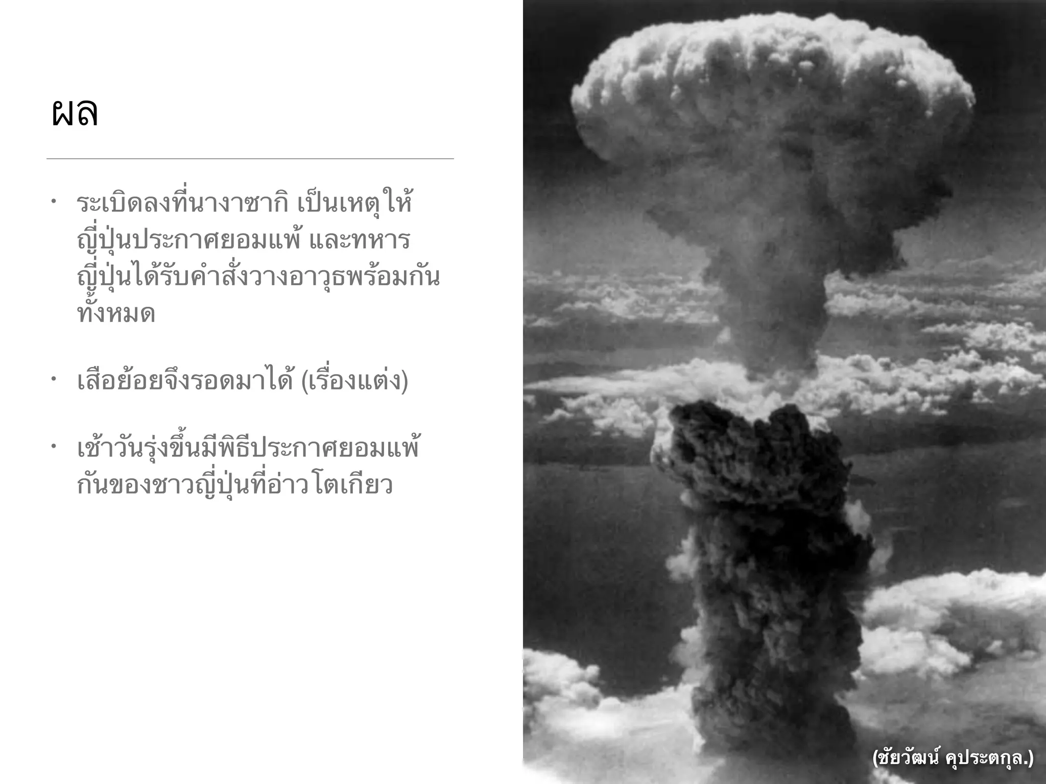 ผล
• ระเบิดลงที่นางาซากิ เป็นเหตุให้
ญี่ปุ่นประกาศยอมแพ้ และทหาร
ญี่ปุ่นได้รับคำสั่งวางอาวุธพร้อมกัน
ทั้งหมด

• เสือย้อยจึงรอดมาได้ (เรื่องแต่ง)

• เช้าวันรุ่งขึ้นมีพิธีประกาศยอมแพ้
กันของชาวญี่ปุ่นที่อ่าวโตเกียว
(ชัยวัฒน์ คุประตกุล.)
 