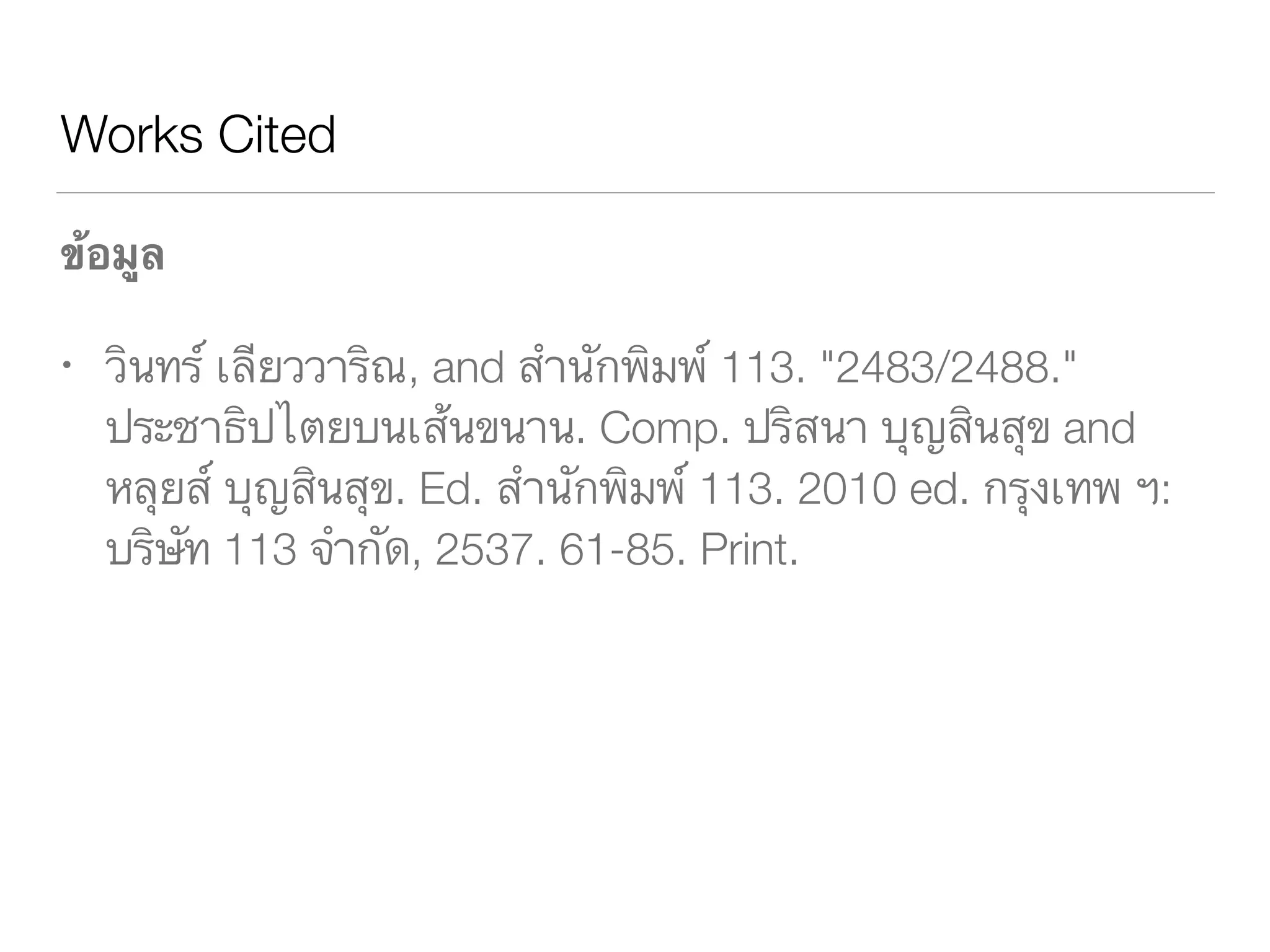Works Cited
ข้อมูล
วินทร์ เลียววาริณ, and สำนักพิมพ์ 113. "2483/2488." 	 	 	
	 ประชาธิปไตยบนเส้นขนาน. Comp. ปริสนา บุญสินสุข and 	
	 หลุยส์ บุญสินสุข. Ed. สำนักพิมพ์ 113. 2010 ed. กรุงเทพ ฯ: 	
	 บริษัท 113 จำกัด, 2537. 61-85. Print.
 