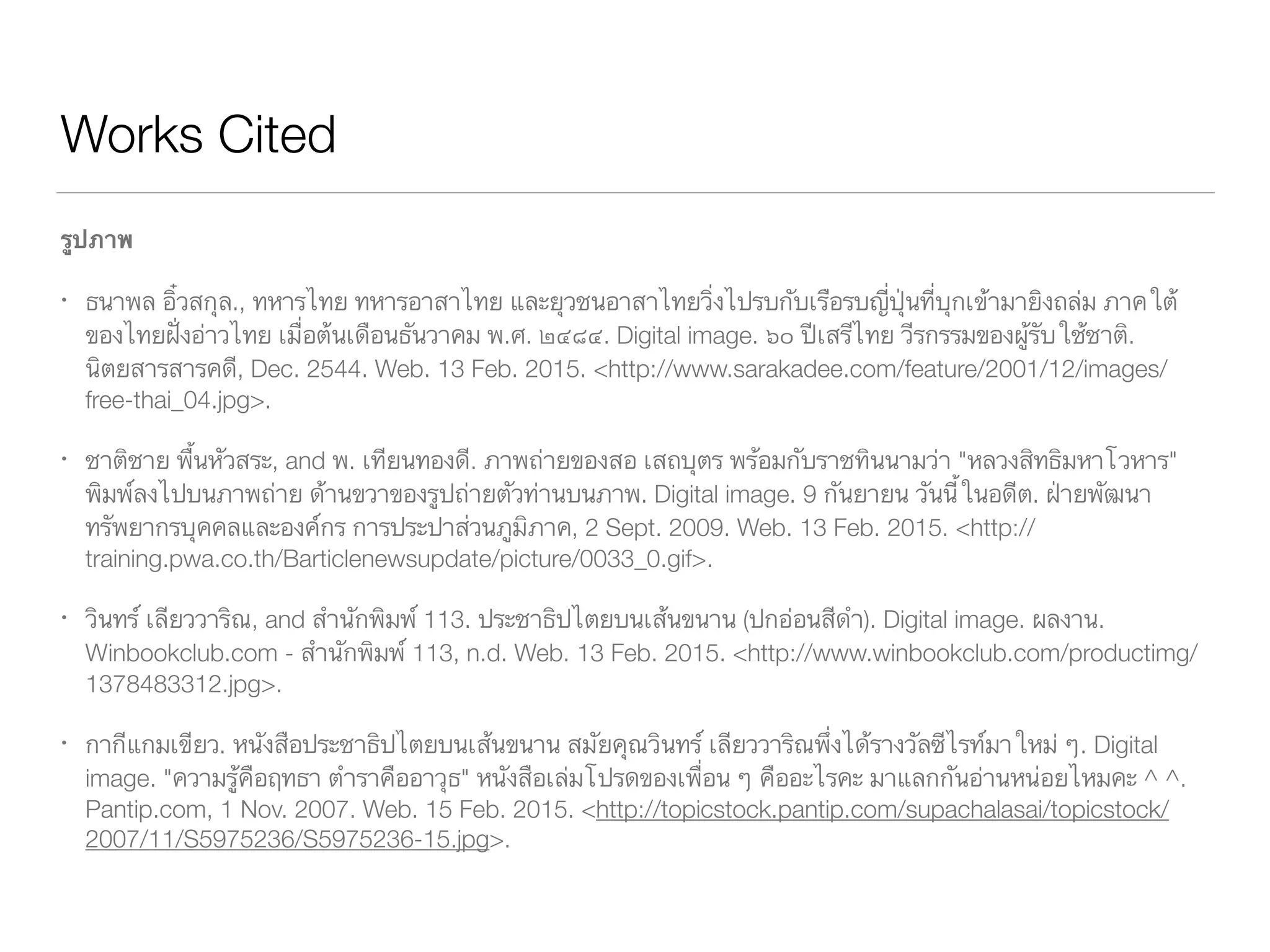 Works Cited
รูปภาพ
ธนาพล อิ๋วสกุล., ทหารไทย ทหารอาสาไทย และยุวชนอาสาไทยวิ่งไปรบกับเรือรบญี่ปุ่นที่บุกเข้ามายิงถล่ม ภาคใต้ของ	
	 ไทยฝั่งอ่าวไทย เมื่อต้นเดือนธันวาคม พ.ศ. ๒๔๘๔. Digital image. ๖๐ ปีเสรีไทย วีรกรรมของผู้รับใช้ชาติ. 		
	 นิตยสารสารคดี, Dec. 2544. Web. 13 Feb. 2015. <http://www.sarakadee.com/feature/2001/12/images/	
	 free-thai_04.jpg>.
ชาติชาย พื้นหัวสระ, and พ. เทียนทองดี. ภาพถ่ายของสอ เสถบุตร พร้อมกับราชทินนามว่า "หลวงสิทธิมหาโวหาร" พิมพ์
	 ลงไปบนภาพถ่าย ด้านขวาของรูปถ่ายตัวท่านบนภาพ. Digital image. 9 กันยายน วันนี้ในอดีต. ฝ่ายพัฒนา		
	 ทรัพยากรบุคคลและองค์กร การประปาส่วนภูมิภาค, 2 Sept. 2009. Web. 13 Feb. 2015. <http://	 	 	
	 training.pwa.co.th/Barticlenewsupdate/picture/0033_0.gif>.
วินทร์ เลียววาริณ, and สำนักพิมพ์ 113. ประชาธิปไตยบนเส้นขนาน (ปกอ่อนสีดำ). Digital image. ผลงาน. 		 	
	 Winbookclub.com - สำนักพิมพ์ 113, Web. 13 Feb. 2015. <http://www.winbookclub.com/	 	 	
	 productimg/1378483312.jpg>.
กากีแกมเขียว. หนังสือประชาธิปไตยบนเส้นขนาน สมัยคุณวินทร์ เลียววาริณพึ่งได้รางวัลซีไรท์มาใหม่ ๆ. Digital 		
	 image. "ความรู้คือฤทธา ตำราคืออาวุธ" หนังสือเล่มโปรดของเพื่อน ๆ คืออะไรคะ มาแลกกันอ่านหน่อยไหมคะ ^ 	
	 ^. Pantip.com, 1 Nov. 2007. Web. 15 Feb. 2015. <http://topicstock.pantip.com/supachalasai/	 	
	 topicstock/2007/11/S5975236/S5975236-15.jpg>.
 