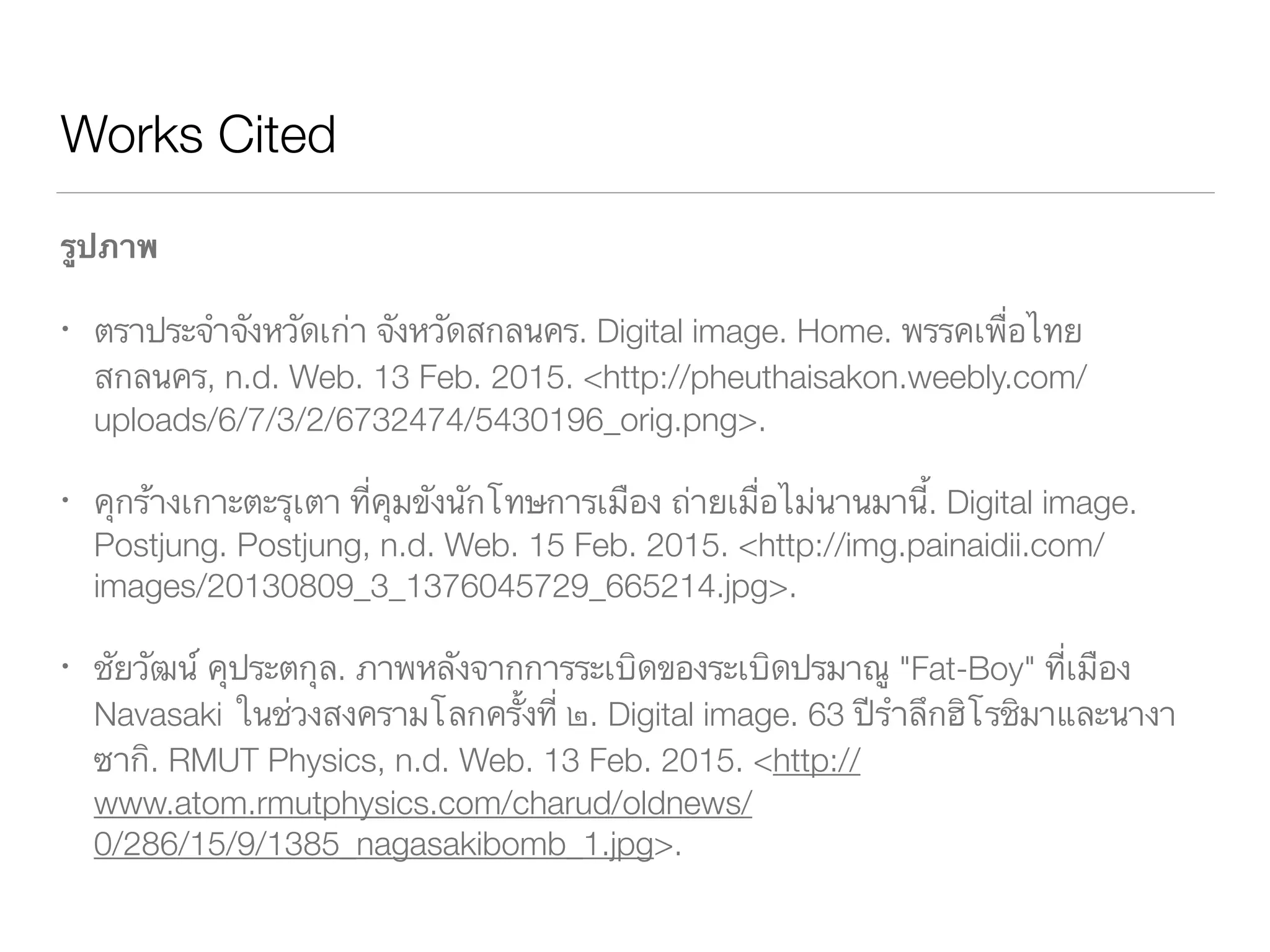 Works Cited
รูปภาพ
ตราประจำจังหวัดเก่า จังหวัดสกลนคร. Digital image. Home. พรรคเพื่อไทย สกลนคร,
	 Web. 13 Feb. 2015. <http://pheuthaisakon.weebly.com/uploads/	 	 	
	 6/7/3/2/6732474/5430196_orig.png>.
คุกร้างเกาะตะรุเตา ที่คุมขังนักโทษการเมือง ถ่ายเมื่อไม่นานมานี้. Digital image. 	 	
	 Postjung. Postjung, Web. 15 Feb. 2015. <http://img.painaidii.com/		 	
	 images/20130809_3_1376045729_665214.jpg>.
ชัยวัฒน์ คุประตกุล. ภาพหลังจากการระเบิดของระเบิดปรมาณู "Fat-Boy" ที่เมือง 	 	
	 Navasaki ในช่วงสงครามโลกครั้งที่ ๒. Digital image. 63 ปีรำลึกฮิโรชิมาและนา	
	 งาซากิ. RMUT Physics, Web. 13 Feb. 2015. <http://	 	 	 	 	 	
	 www.atom.rmutphysics.com/charud/oldnews/	 	 	 	 	 	 	 	
	 0/286/15/9/1385_nagasakibomb_1.jpg>.
 
