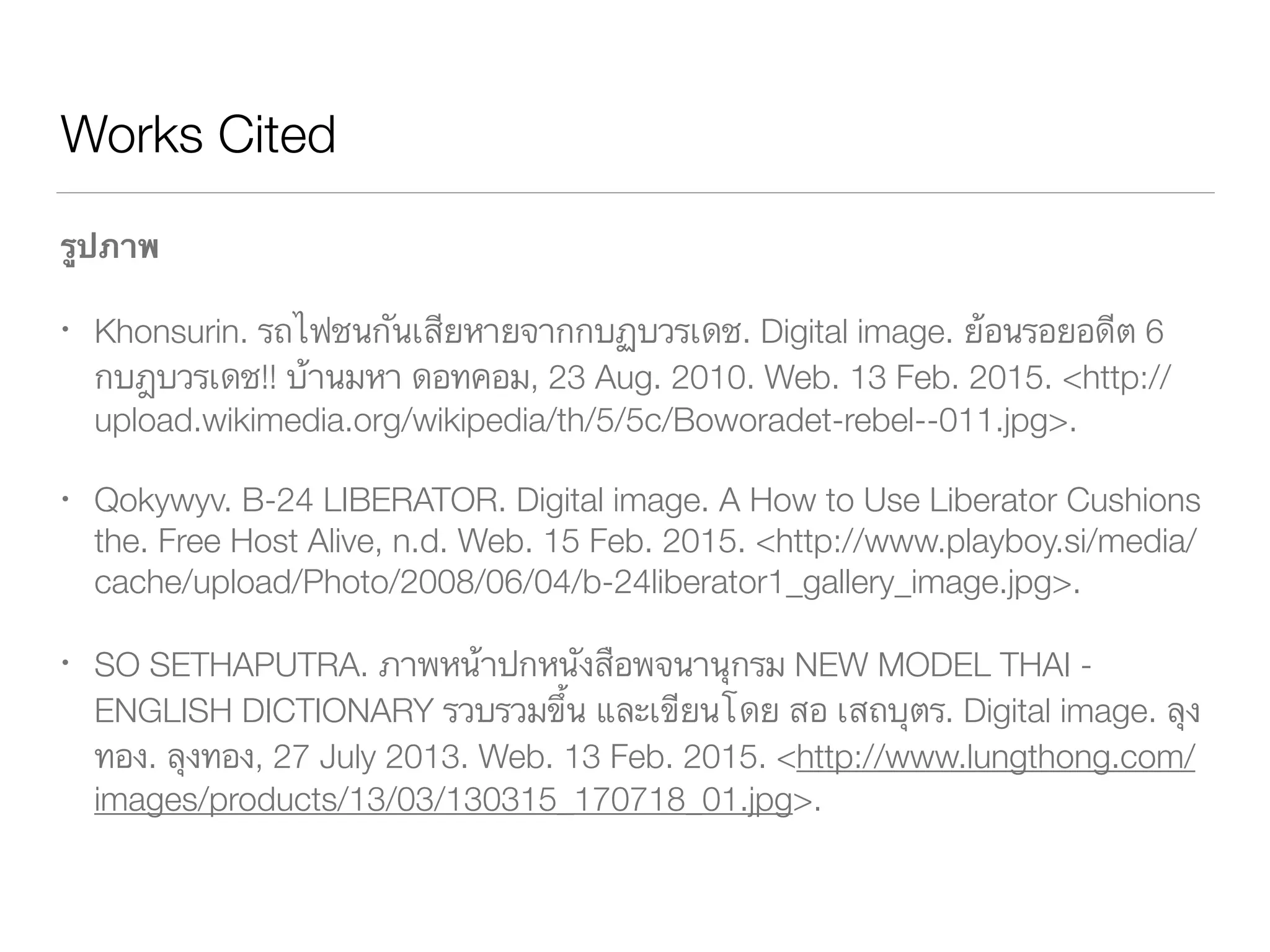 Works Cited
รูปภาพ
Khonsurin. รถไฟชนกันเสียหายจากกบฏบวรเดช. Digital image. ย้อนรอยอดีต 6 		
	 กบฎบวรเดช!! บ้านมหา ดอทคอม, 23 Aug. 2010. Web. 13 Feb. 2015. 		 	
	 <http://upload.wikimedia.org/wikipedia/th/5/5c/Boworadet-	 	 	 	
	 rebel--011.jpg>.
Qokywyv. B-24 LIBERATOR. Digital image. A How to Use Liberator Cushions 	
	 the. Free Host Alive, Web. 15 Feb. 2015. <http://www.playboy.si/	 	 	
	 media/cache/upload/Photo/2008/06/04/b-24liberator1_gallery_image.jpg>.
SO SETHAPUTRA. ภาพหน้าปกหนังสือพจนานุกรม NEW MODEL THAI - ENGLISH
	 DICTIONARY รวบรวมขึ้น และเขียนโดย สอ เสถบุตร. Digital image. ลุงทอง. ลุง	
	 ทอง, 27 July 2013. Web. 13 Feb. 2015. <http://www.lungthong.com/	 	
	 images/products/13/03/130315_170718_01.jpg>.
 
