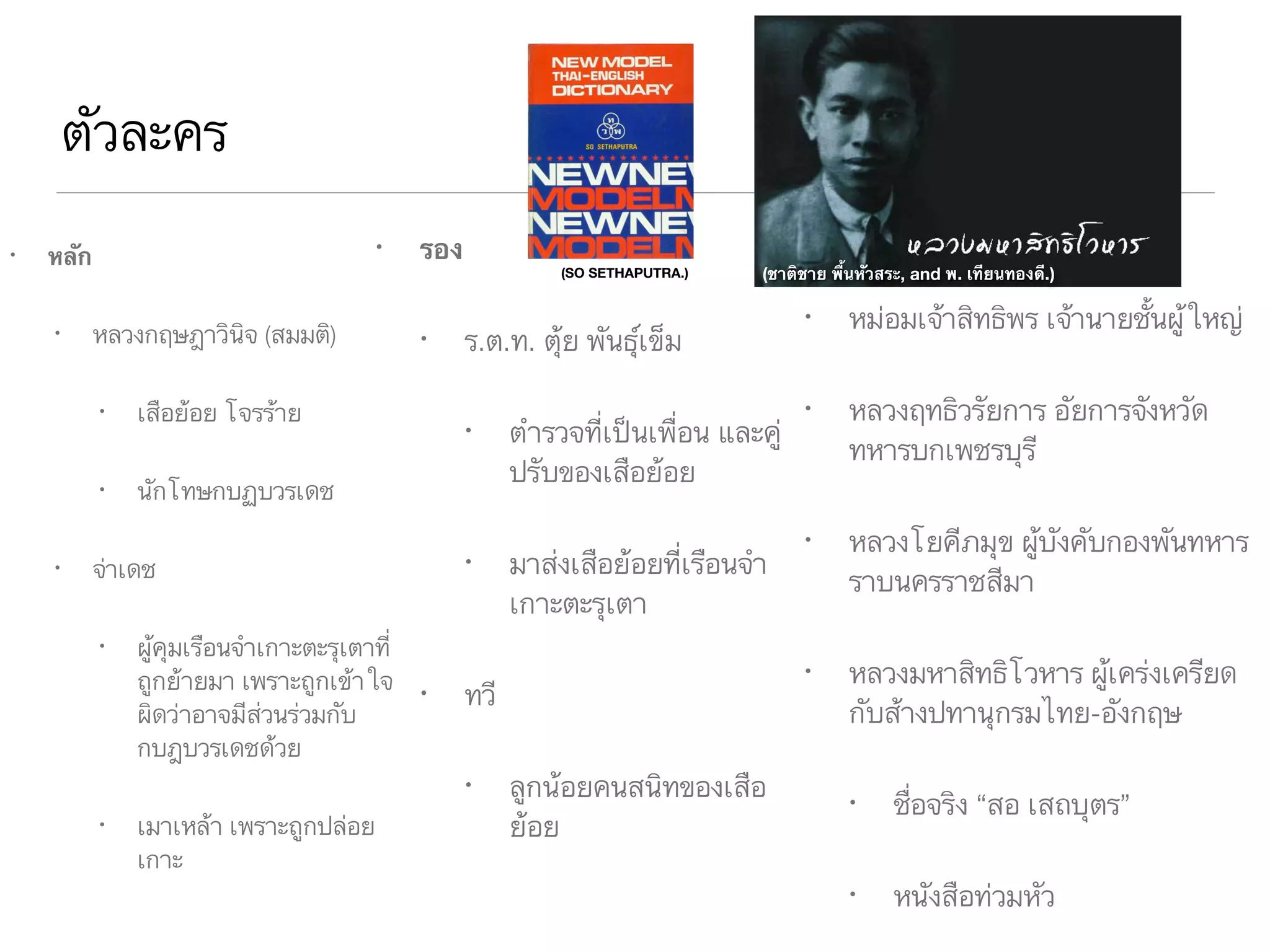 ตัวละคร
• หลัก
• หลวงกฤษฎาวินิจ (สมมติ)
• เสือย้อย โจรร้าย
• นักโทษกบฏบวรเดช
• จ่าเดช
• ผู้คุมเรือนจำเกาะตะรุเตาที่
ถูกย้ายมา เพราะถูกเข้าใจ
ผิดว่าอาจมีส่วนร่วมกับ
กบฎบวรเดชด้วย
• เมาเหล้า เพราะถูกปล่อย
เกาะ
• รอง
• ร.ต.ท. ตุ้ย พันธุ์เข็ม
• ตำรวจที่เป็นเพื่อน และคู่
ปรับของเสือย้อย
• มาส่งเสือย้อยที่เรือนจำ
เกาะตะรุเตา
• ทวี
• ลูกน้อยคนสนิทของเสือ
ย้อย
• หม่อมเจ้าสิทธิพร เจ้านายชั้นผู้ใหญ่
• หลวงฤทธิวรัยการ อัยการจังหวัด
ทหารบกเพชรบุรี
• หลวงโยคีภมุข ผู้บังคับกองพันทหาร
ราบนครราชสีมา
• หลวงมหาสิทธิโวหาร ผู้เคร่งเครียด
กับส้างปทานุกรมไทย-อังกฤษ
• ชื่อจริง “สอ เสถบุตร”
• หนังสือท่วมหัว
(ชาติชาย พื้นหัวสระ, and พ. เทียนทองดี.)(SO SETHAPUTRA.)
 