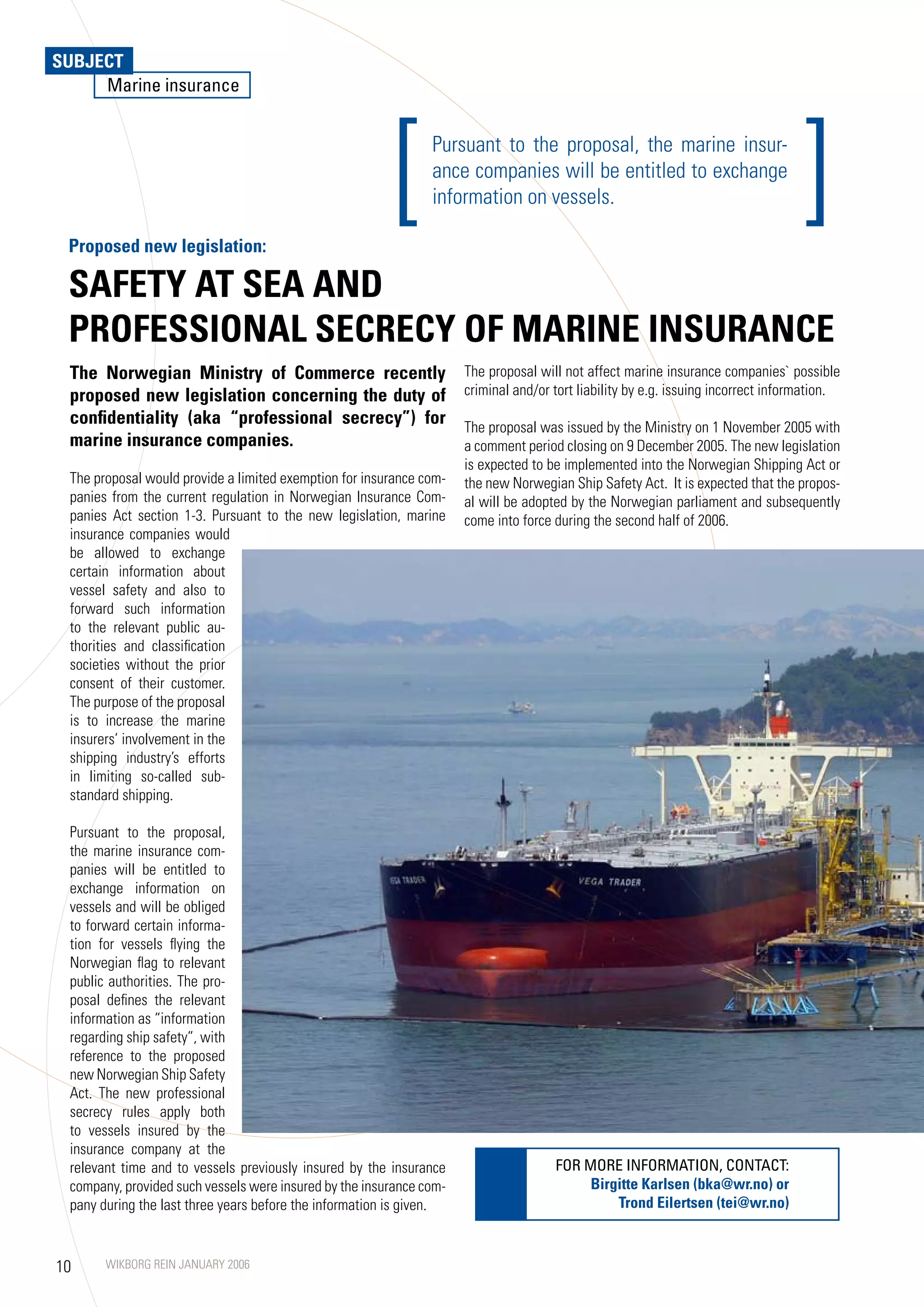 SUBJECT
     Marine insurance




 Proposed new legislation:
                                                        [      Pursuant to the proposal, the marine insur-
                                                               ance companies will be entitled to exchange
                                                               information on vessels.                                             ]
 SAFETy AT SEA AND
 PROFESSIONAL SECRECy OF MARINE INSURANCE
 The Norwegian Ministry of Commerce recently                         The proposal will not affect marine insurance companies` possible
 proposed new legislation concerning the duty of                     criminal and/or tort liability by e.g. issuing incorrect information.
 confidentiality (aka “professional secrecy”) for                    The proposal was issued by the Ministry on 1 November 2005 with
 marine insurance companies.                                         a comment period closing on 9 December 2005. The new legislation
                                                                     is expected to be implemented into the Norwegian Shipping Act or
 The proposal would provide a limited exemption for insurance com-   the new Norwegian Ship Safety Act. It is expected that the propos-
 panies from the current regulation in Norwegian Insurance Com-      al will be adopted by the Norwegian parliament and subsequently
 panies Act section 1-3. Pursuant to the new legislation, marine     come into force during the second half of 2006.
 insurance companies would
 be allowed to exchange
 certain information about
 vessel safety and also to
 forward such information
 to the relevant public au-
 thorities and classification
 societies without the prior
 consent of their customer.
 The purpose of the proposal
 is to increase the marine
 insurers’ involvement in the
 shipping industry’s efforts
 in limiting so-called sub-
 standard shipping.

 Pursuant to the proposal,
 the marine insurance com-
 panies will be entitled to
 exchange information on
 vessels and will be obliged
 to forward certain informa-
 tion for vessels flying the
 Norwegian flag to relevant
 public authorities. The pro-
 posal defines the relevant
 information as “information
 regarding ship safety”, with
 reference to the proposed
 new Norwegian Ship Safety
 Act. The new professional
 secrecy rules apply both
 to vessels insured by the
 insurance company at the
 relevant time and to vessels previously insured by the insurance                    FOR MORE INFORMATION, CONTACT:
 company, provided such vessels were insured by the insurance com-                        Birgitte Karlsen (bka@wr.no) or
 pany during the last three years before the information is given.                            Trond Eilertsen (tei@wr.no)



10     WIKBORG REIN JANUARY 2006
 