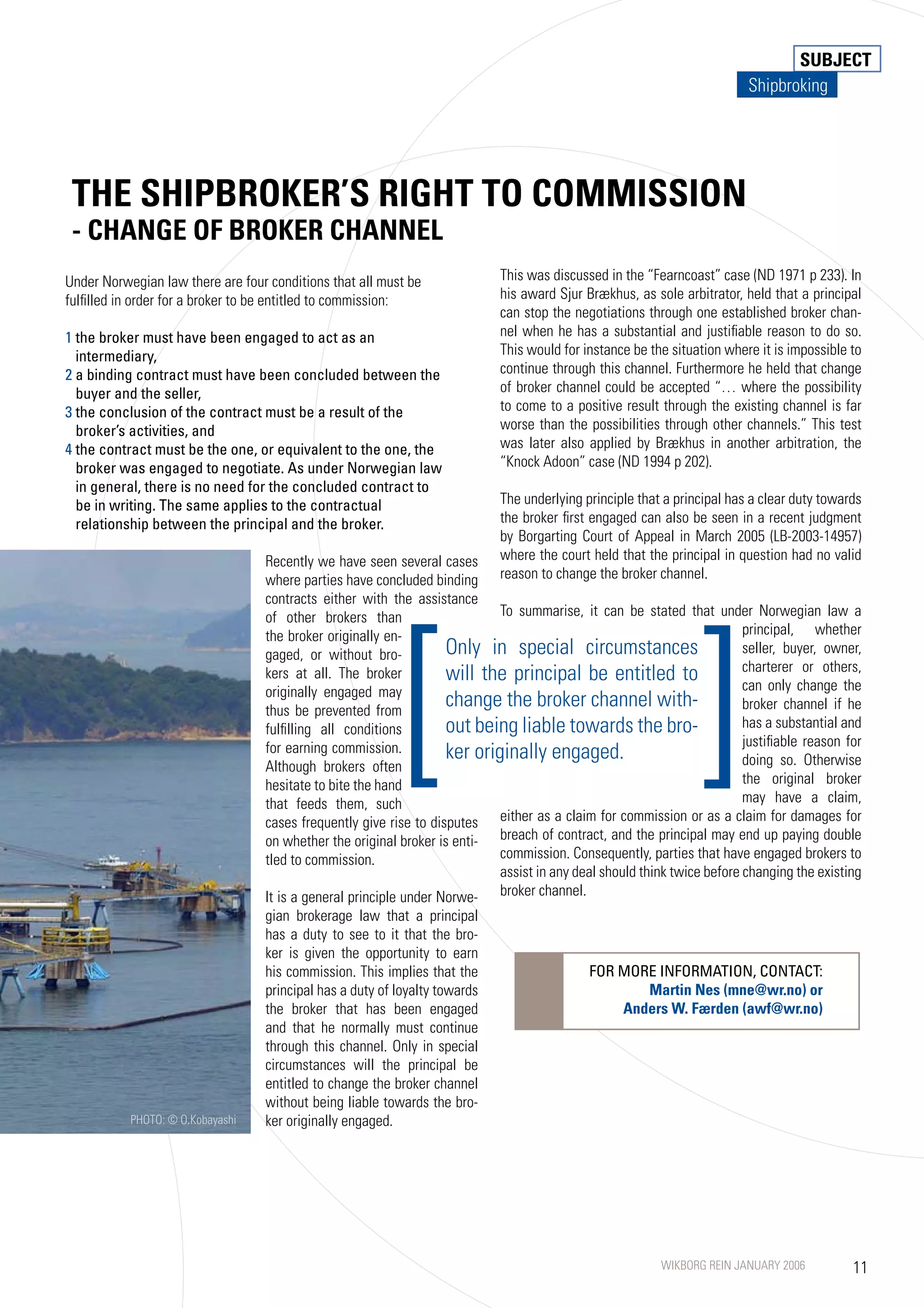 SUBJECT
                                                                                                                         Shipbroking




 THE SHIPBROKER’S RIGHT TO COMMISSION
 - CHANGE OF BROKER CHANNEL
Under Norwegian law there are four conditions that all must be              This was discussed in the “Fearncoast” case (ND 191 p 233). In
fulfilled in order for a broker to be entitled to commission:               his award Sjur Brækhus, as sole arbitrator, held that a principal
                                                                            can stop the negotiations through one established broker chan-
1 the broker must have been engaged to act as an                            nel when he has a substantial and justifiable reason to do so.
  intermediary,                                                             This would for instance be the situation where it is impossible to
2 a binding contract must have been concluded between the                   continue through this channel. Furthermore he held that change
  buyer and the seller,                                                     of broker channel could be accepted “… where the possibility
3 the conclusion of the contract must be a result of the                    to come to a positive result through the existing channel is far
  broker’s activities, and                                                  worse than the possibilities through other channels.” This test
4 the contract must be the one, or equivalent to the one, the               was later also applied by Brækhus in another arbitration, the
  broker was engaged to negotiate. As under Norwegian law                   “Knock Adoon” case (ND 1994 p 202).
  in general, there is no need for the concluded contract to
  be in writing. The same applies to the contractual                        The underlying principle that a principal has a clear duty towards
  relationship between the principal and the broker.                        the broker first engaged can also be seen in a recent judgment
                                                                            by Borgarting Court of Appeal in March 2005 (LB-2003-1495)
                                  Recently we have seen several cases       where the court held that the principal in question had no valid
                                  where parties have concluded binding      reason to change the broker channel.




                                                           [                                                    ]
                                  contracts either with the assistance
                                  of other brokers than                    To summarise, it can be stated that under Norwegian law a
                                  the broker originally en-                                                             principal, whether
                                  gaged, or without bro-           Only in special circumstances                        seller, buyer, owner,
                                                                                                                        charterer or others,
                                  kers at all. The broker          will the principal be entitled to                    can only change the
                                  originally engaged may
                                  thus be prevented from
                                                                   change the broker channel with-                      broker channel if he
                                  fulfilling all conditions        out being liable towards the bro-                    has a substantial and
                                                                                                                        justifiable reason for
                                  for earning commission.          ker originally engaged.                              doing so. Otherwise
                                  Although brokers often
                                  hesitate to bite the hand                                                             the original broker
                                  that feeds them, such                                                                 may have a claim,
                                  cases frequently give rise to disputes   either as a claim for commission or as a claim for damages for
                                  on whether the original broker is enti- breach of contract, and the principal may end up paying double
                                  tled to commission.                      commission. Consequently, parties that have engaged brokers to
                                                                           assist in any deal should think twice before changing the existing
                                  It is a general principle under Norwe- broker channel.
                                  gian brokerage law that a principal
                                  has a duty to see to it that the bro-
                                  ker is given the opportunity to earn
                                  his commission. This implies that the                     FOR MORE INFORMATION, CONTACT:
                                  principal has a duty of loyalty towards                          Martin Nes (mne@wr.no) or
                                  the broker that has been engaged                              Anders W. Færden (awf@wr.no)
                                  and that he normally must continue
                                  through this channel. Only in special
                                  circumstances will the principal be
                                  entitled to change the broker channel
                                  without being liable towards the bro-
           PHOTO: © O.Kobayashi   ker originally engaged.




                                                                                                         WIKBORG REIN JANUARY 2006          11
 