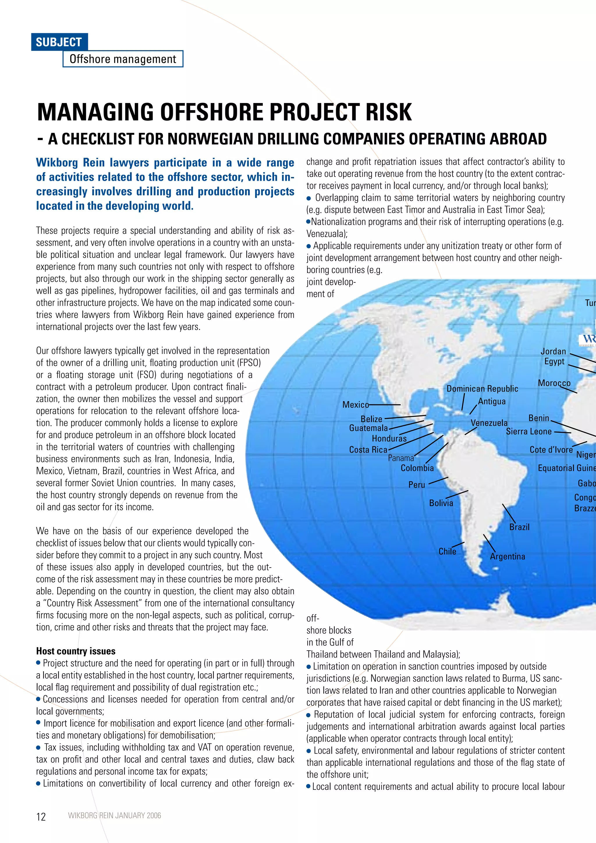 SUBJECT
     Offshore management



MANAGING OFFSHORE PROJECT RISK
- A CHECKLIST FOR NORWEGIAN DRILLING COMPANIES OPERATING ABROAD
Wikborg Rein lawyers participate in a wide range                              change and profit repatriation issues that affect contractor’s ability to
of activities related to the offshore sector, which in-                       take out operating revenue from the host country (to the extent contrac-
                                                                              tor receives payment in local currency, and/or through local banks);
creasingly involves drilling and production projects                             Overlapping claim to same territorial waters by neighboring country
located in the developing world.                                              (e.g. dispute between East Timor and Australia in East Timor Sea);
                                                                                Nationalization programs and their risk of interrupting operations (e.g.
These projects require a special understanding and ability of risk as-        Venezuala);
sessment, and very often involve operations in a country with an unsta-         Applicable requirements under any unitization treaty or other form of
ble political situation and unclear legal framework. Our lawyers have         joint development arrangement between host country and other neigh-
experience from many such countries not only with respect to offshore         boring countries (e.g.
projects, but also through our work in the shipping sector generally as       joint develop-
well as gas pipelines, hydropower facilities, oil and gas terminals and       ment of
other infrastructure projects. We have on the map indicated some coun-                                                                                         Tur
tries where lawyers from Wikborg Rein have gained experience from
international projects over the last few years.

Our offshore lawyers typically get involved in the representation                                                                                Jordan
of the owner of a drilling unit, floating production unit (FPSO)                                                                                  Egypt
or a floating storage unit (FSO) during negotiations of a
contract with a petroleum producer. Upon contract finali-                                                                                        Morocco
                                                                                                                      Dominican Republic
zation, the owner then mobilizes the vessel and support                                                                      Antigua
                                                                                        Mexico
operations for relocation to the relevant offshore loca-
                                                                                            Belize                                          Benin
tion. The producer commonly holds a license to explore                                    Guatemala
                                                                                                                             Venezuela
for and produce petroleum in an offshore block located                                                                                Sierra Leone
                                                                                                honduras
in the territorial waters of countries with challenging                                   Costa Rica                                          Cote d’Ivore
business environments such as Iran, Indonesia, India,                                                Panama                                                 Niger
Mexico, Vietnam, Brazil, countries in West Africa, and                                                  Colombia                                 Equatorial Guine
several former Soviet Union countries. In many cases,                                                      Peru                                              Gabo
the host country strongly depends on revenue from the                                                                                                        Congo
oil and gas sector for its income.                                                                                Bolivia
                                                                                                                                                             Brazze

We have on the basis of our experience developed the                                                                                    Brazil
checklist of issues below that our clients would typically con-
sider before they commit to a project in any such country. Most                                                     Chile
                                                                                                                                  Argentina
of these issues also apply in developed countries, but the out-
come of the risk assessment may in these countries be more predict-
able. Depending on the country in question, the client may also obtain
a “Country Risk Assessment” from one of the international consultancy
firms focusing more on the non-legal aspects, such as political, corrup-      off-
tion, crime and other risks and threats that the project may face.            shore blocks
                                                                              in the Gulf of
Host country issues                                                           Thailand between Thailand and Malaysia);
  Project structure and the need for operating (in part or in full) through     Limitation on operation in sanction countries imposed by outside
a local entity established in the host country, local partner requirements,   jurisdictions (e.g. Norwegian sanction laws related to Burma, US sanc-
local flag requirement and possibility of dual registration etc.;             tion laws related to Iran and other countries applicable to Norwegian
  Concessions and licenses needed for operation from central and/or           corporates that have raised capital or debt financing in the US market);
local governments;                                                               Reputation of local judicial system for enforcing contracts, foreign
   Import licence for mobilisation and export licence (and other formali-     judgements and international arbitration awards against local parties
ties and monetary obligations) for demobilisation;                            (applicable when operator contracts through local entity);
   Tax issues, including withholding tax and VAT on operation revenue,           Local safety, environmental and labour regulations of stricter content
tax on profit and other local and central taxes and duties, claw back         than applicable international regulations and those of the flag state of
regulations and personal income tax for expats;                               the offshore unit;
  Limitations on convertibility of local currency and other foreign ex-         Local content requirements and actual ability to procure local labour


12       WIKBORG REIN JANUARY 2006
 