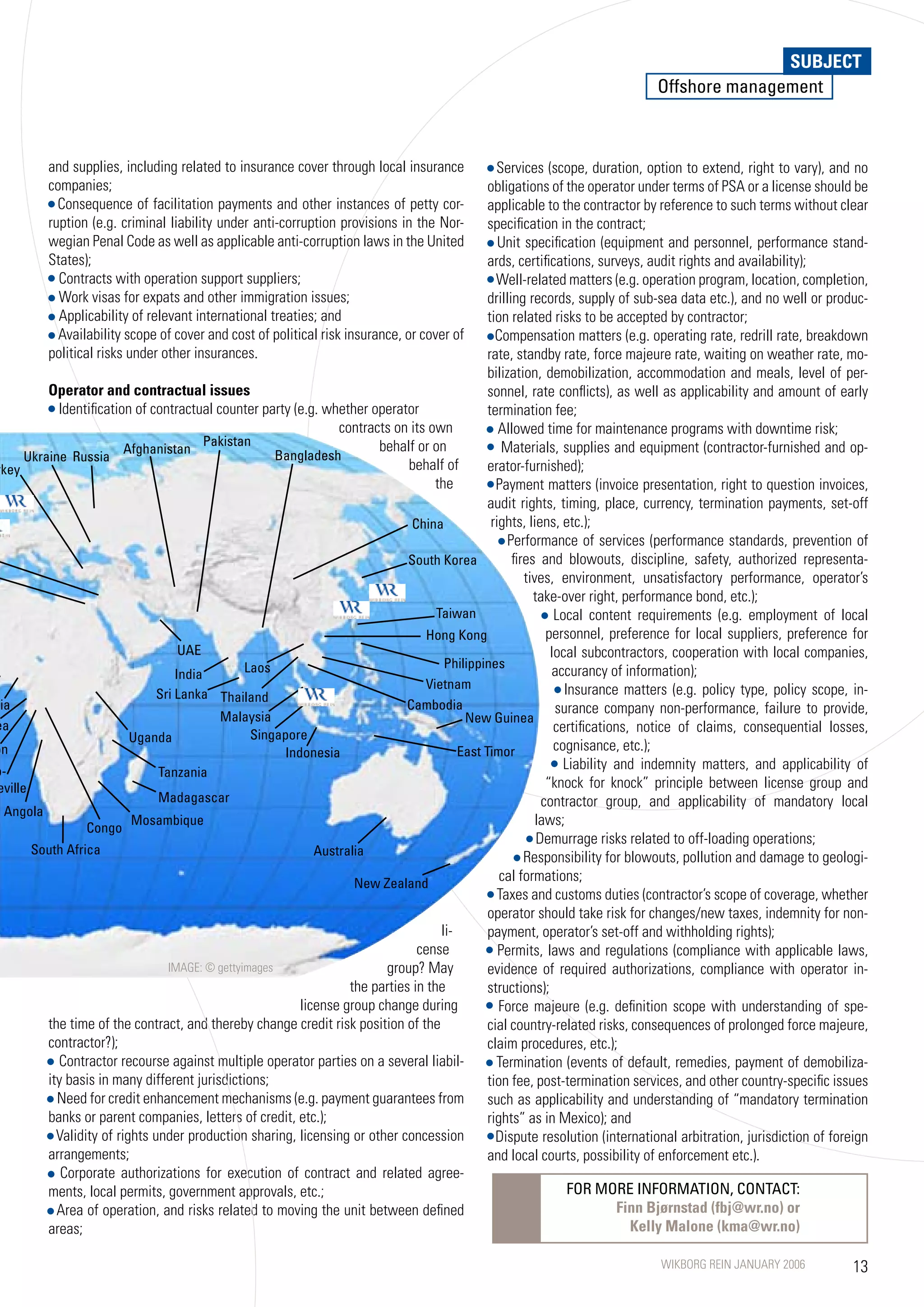 SUBJECT
                                                                                                                               Offshore management



          and supplies, including related to insurance cover through local insurance              Services (scope, duration, option to extend, right to vary), and no
          companies;                                                                            obligations of the operator under terms of PSA or a license should be
            Consequence of facilitation payments and other instances of petty cor-              applicable to the contractor by reference to such terms without clear
          ruption (e.g. criminal liability under anti-corruption provisions in the Nor-         specification in the contract;
          wegian Penal Code as well as applicable anti-corruption laws in the United               Unit specification (equipment and personnel, performance stand-
          States);                                                                              ards, certifications, surveys, audit rights and availability);
            Contracts with operation support suppliers;                                           Well-related matters (e.g. operation program, location, completion,
            Work visas for expats and other immigration issues;                                 drilling records, supply of sub-sea data etc.), and no well or produc-
            Applicability of relevant international treaties; and                               tion related risks to be accepted by contractor;
            Availability scope of cover and cost of political risk insurance, or cover of         Compensation matters (e.g. operating rate, redrill rate, breakdown
          political risks under other insurances.                                               rate, standby rate, force majeure rate, waiting on weather rate, mo-
                                                                                                bilization, demobilization, accommodation and meals, level of per-
          Operator and contractual issues                                                       sonnel, rate conflicts), as well as applicability and amount of early
            Identification of contractual counter party (e.g. whether operator                  termination fee;
                                                                  contracts on its own             Allowed time for maintenance programs with downtime risk;
                                          Pakistan                       behalf or on               Materials, supplies and equipment (contractor-furnished and op-
                          Afghanistan                  Bangladesh
      Ukraine Russia
rkey                                                                           behalf of        erator-furnished);
                                                                                     the          Payment matters (invoice presentation, right to question invoices,
                                                                                                audit rights, timing, place, currency, termination payments, set-off
                                                                                China            rights, liens, etc.);
                                                                                                     Performance of services (performance standards, prevention of
                                                                               South Korea            fires and blowouts, discipline, safety, authorized representa-
                                                                                                         tives, environment, unsatisfactory performance, operator’s
                                                                                                           take-over right, performance bond, etc.);
                                                                                     Taiwan                     Local content requirements (e.g. employment of local
                                                                                   hong Kong                  personnel, preference for local suppliers, preference for
                                     UAE                                                                       local subcontractors, cooperation with local companies,
                                                 Laos                                  Philippines
                                    India                                                                      accurancy of information);
                                                                                   Vietnam                        Insurance matters (e.g. policy type, policy scope, in-
                                Sri Lanka Thailand
ria                                                                           Cambodia                          surance company non-performance, failure to provide,
                                            Malaysia                                       New Guinea
ea                                                                                                              certifications, notice of claims, consequential losses,
                           Uganda                 Singapore
on                                                      Indonesia                         East Timor            cognisance, etc.);
o-                                                                                                                Liability and indemnity matters, and applicability of
                                Tanzania
eville                                                                                                        “knock for knock” principle between license group and
                                Madagascar                                                                   contractor group, and applicability of mandatory local
  Angola
                  Congo
                           Mosambique                                                                       laws;
                                                                                                            Demurrage risks related to off-loading operations;
       South Africa                                           Australia                                  Responsibility for blowouts, pollution and damage to geologi-
                                                                     New Zealand
                                                                                                   cal formations;
                                                                                                   Taxes and customs duties (contractor’s scope of coverage, whether
                                                                                                operator should take risk for changes/new taxes, indemnity for non-
                                                                                      li-       payment, operator’s set-off and withholding rights);
                                                                                 cense             Permits, laws and regulations (compliance with applicable laws,
                                  IMAGE: © gettyimages                    group? May            evidence of required authorizations, compliance with operator in-
                                                                    the parties in the          structions);
                                                           license group change during             Force majeure (e.g. definition scope with understanding of spe-
          the time of the contract, and thereby change credit risk position of the              cial country-related risks, consequences of prolonged force majeure,
          contractor?);                                                                         claim procedures, etc.);
            Contractor recourse against multiple operator parties on a several liabil-            Termination (events of default, remedies, payment of demobiliza-
          ity basis in many different jurisdictions;                                            tion fee, post-termination services, and other country-specific issues
            Need for credit enhancement mechanisms (e.g. payment guarantees from                such as applicability and understanding of “mandatory termination
          banks or parent companies, letters of credit, etc.);                                  rights” as in Mexico); and
            Validity of rights under production sharing, licensing or other concession            Dispute resolution (international arbitration, jurisdiction of foreign
          arrangements;                                                                         and local courts, possibility of enforcement etc.).
             Corporate authorizations for execution of contract and related agree-
          ments, local permits, government approvals, etc.;                                                        FOR MORE INFORMATION, CONTACT:
            Area of operation, and risks related to moving the unit between defined                                          Finn Bjørnstad (fbj@wr.no) or
          areas;                                                                                                               Kelly Malone (kma@wr.no)

                                                                                                                                WIKBORG REIN JANUARY 2006            13
 