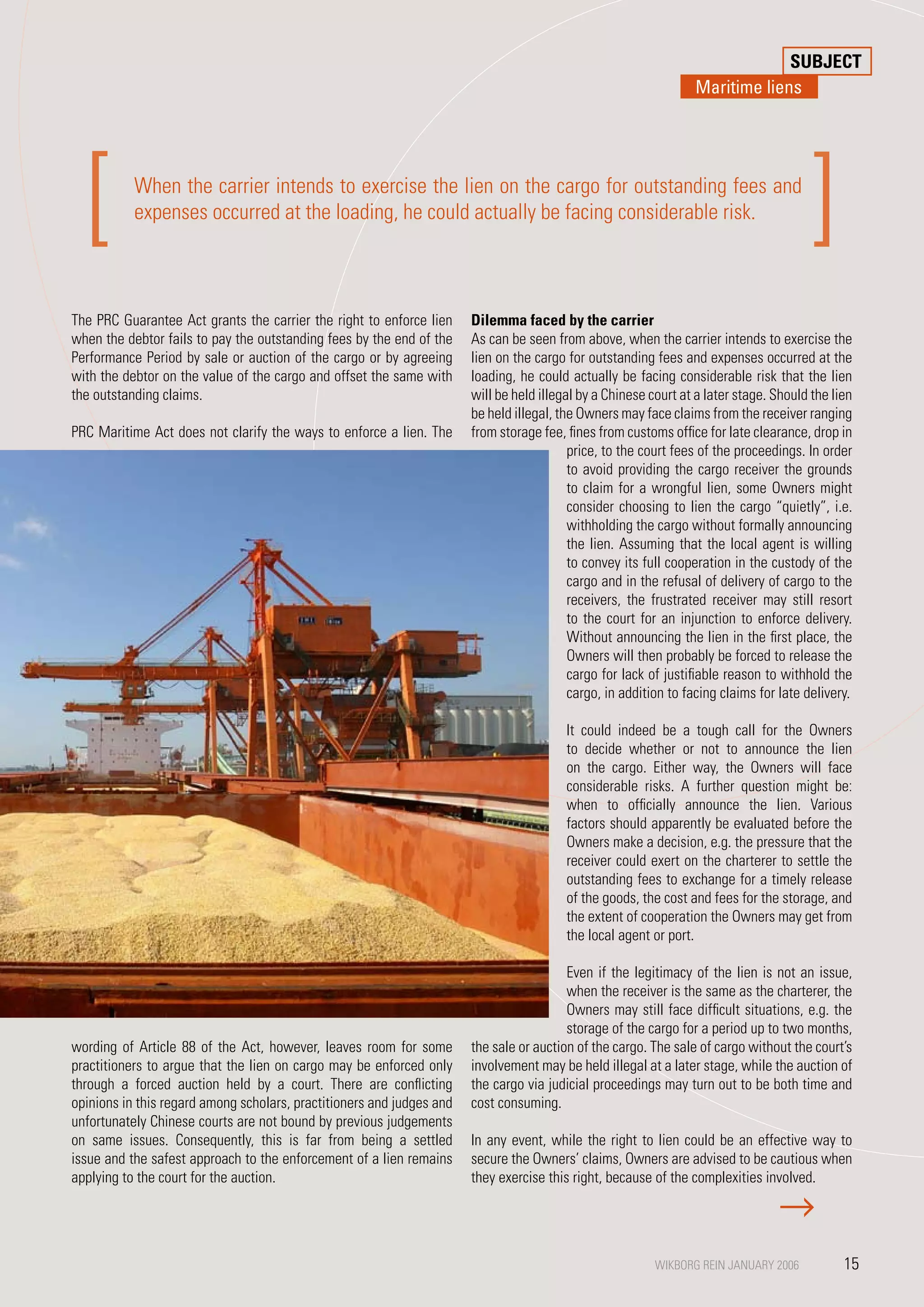 SUBJECT
                                                                                                                  Maritime liens




  [        When the carrier intends to exercise the lien on the cargo for outstanding fees and
           expenses occurred at the loading, he could actually be facing considerable risk.
                                                                                                                                         ]
The PRC Guarantee Act grants the carrier the right to enforce lien      Dilemma faced by the carrier
when the debtor fails to pay the outstanding fees by the end of the     As can be seen from above, when the carrier intends to exercise the
Performance Period by sale or auction of the cargo or by agreeing       lien on the cargo for outstanding fees and expenses occurred at the
with the debtor on the value of the cargo and offset the same with      loading, he could actually be facing considerable risk that the lien
the outstanding claims.                                                 will be held illegal by a Chinese court at a later stage. Should the lien
                                                                        be held illegal, the Owners may face claims from the receiver ranging
PRC Maritime Act does not clarify the ways to enforce a lien. The       from storage fee, fines from customs office for late clearance, drop in
                                                                                           price, to the court fees of the proceedings. In order
                                                                                           to avoid providing the cargo receiver the grounds
                                                                                           to claim for a wrongful lien, some Owners might
                                                                                           consider choosing to lien the cargo “quietly”, i.e.
                                                                                           withholding the cargo without formally announcing
                                                                                           the lien. Assuming that the local agent is willing
                                                                                           to convey its full cooperation in the custody of the
                                                                                           cargo and in the refusal of delivery of cargo to the
                                                                                           receivers, the frustrated receiver may still resort
                                                                                           to the court for an injunction to enforce delivery.
                                                                                           Without announcing the lien in the first place, the
                                                                                           Owners will then probably be forced to release the
                                                                                           cargo for lack of justifiable reason to withhold the
                                                                                           cargo, in addition to facing claims for late delivery.

                                                                                          It could indeed be a tough call for the Owners
                                                                                          to decide whether or not to announce the lien
                                                                                          on the cargo. Either way, the Owners will face
                                                                                          considerable risks. A further question might be:
                                                                                          when to officially announce the lien. Various
                                                                                          factors should apparently be evaluated before the
                                                                                          Owners make a decision, e.g. the pressure that the
                                                                                          receiver could exert on the charterer to settle the
                                                                                          outstanding fees to exchange for a timely release
                                                                                          of the goods, the cost and fees for the storage, and
                                                                                          the extent of cooperation the Owners may get from
                                                                                          the local agent or port.

                                                                                         Even if the legitimacy of the lien is not an issue,
                                                                                         when the receiver is the same as the charterer, the
                                                               PHOTO: © O. Kobayashi     Owners may still face difficult situations, e.g. the
                                                                                         storage of the cargo for a period up to two months,
wording of Article 88 of the Act, however, leaves room for some the sale or auction of the cargo. The sale of cargo without the court’s
practitioners to argue that the lien on cargo may be enforced only involvement may be held illegal at a later stage, while the auction of
through a forced auction held by a court. There are conflicting the cargo via judicial proceedings may turn out to be both time and
opinions in this regard among scholars, practitioners and judges and cost consuming.
unfortunately Chinese courts are not bound by previous judgements
on same issues. Consequently, this is far from being a settled In any event, while the right to lien could be an effective way to
issue and the safest approach to the enforcement of a lien remains secure the Owners’ claims, Owners are advised to be cautious when
applying to the court for the auction.                                 they exercise this right, because of the complexities involved.




                                                                                                            WIKBORG REIN JANUARY 2006
                                                                                                           WIKBORG REIN JANUARY 2006           15
                                                                                                                                                15
 