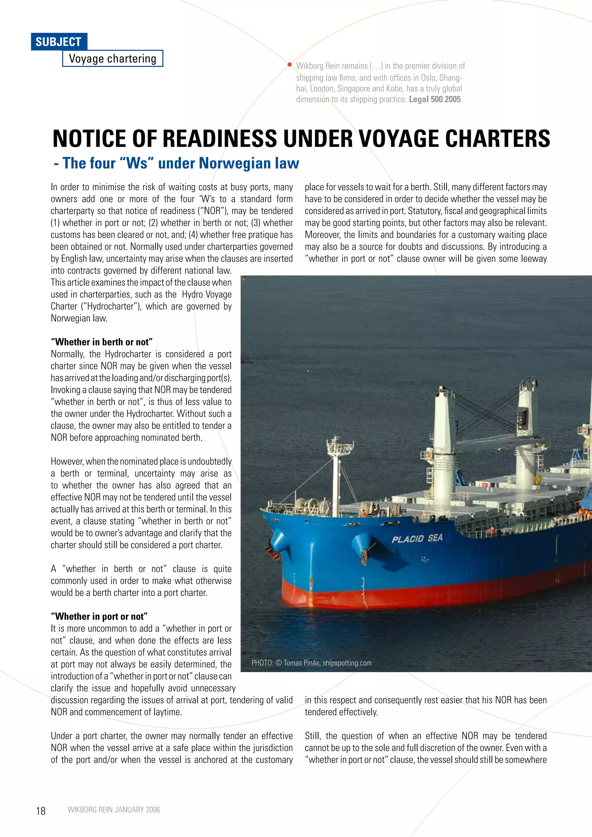 SUBJECT
     Voyage chartering
                                                                            Wikborg Rein remains (…) in the premier division of
                                                                            shipping law firms, and with offices in Oslo, Shang-
                                                                            hai, London, Singapore and Kobe, has a truly global
                                                                            dimension to its shipping practice. Legal 500 2005



     NOTICE OF READINESS UNDER VOyAGE CHARTERS
     - The four “Ws” under Norwegian law
     In order to minimise the risk of waiting costs at busy ports, many       place for vessels to wait for a berth. Still, many different factors may
     owners add one or more of the four ‘W’s to a standard form               have to be considered in order to decide whether the vessel may be
     charterparty so that notice of readiness (“NOR”), may be tendered        considered as arrived in port. Statutory, fiscal and geographical limits
     (1) whether in port or not; (2) whether in berth or not; (3) whether     may be good starting points, but other factors may also be relevant.
     customs has been cleared or not, and; (4) whether free pratique has      Moreover, the limits and boundaries for a customary waiting place
     been obtained or not. Normally used under charterparties governed        may also be a source for doubts and discussions. By introducing a
     by English law, uncertainty may arise when the clauses are inserted      “whether in port or not” clause owner will be given some leeway
     into contracts governed by different national law.
     This article examines the impact of the clause when
     used in charterparties, such as the Hydro Voyage
     Charter (“Hydrocharter”), which are governed by
     Norwegian law.

     “Whether in berth or not”
     Normally, the Hydrocharter is considered a port
     charter since NOR may be given when the vessel
     has arrived at the loading and/or discharging port(s).
     Invoking a clause saying that NOR may be tendered
     “whether in berth or not”, is thus of less value to
     the owner under the Hydrocharter. Without such a
     clause, the owner may also be entitled to tender a
     NOR before approaching nominated berth.

     However, when the nominated place is undoubtedly
     a berth or terminal, uncertainty may arise as
     to whether the owner has also agreed that an
     effective NOR may not be tendered until the vessel
     actually has arrived at this berth or terminal. In this
     event, a clause stating “whether in berth or not”
     would be to owner’s advantage and clarify that the
     charter should still be considered a port charter.

     A “whether in berth or not” clause is quite
     commonly used in order to make what otherwise
     would be a berth charter into a port charter.

     “Whether in port or not”
     It is more uncommon to add a “whether in port or
     not” clause, and when done the effects are less
     certain. As the question of what constitutes arrival
     at port may not always be easily determined, the          PHOTO: © Tomas Pinås, shipspotting.com
     introduction of a “whether in port or not” clause can
     clarify the issue and hopefully avoid unnecessary
     discussion regarding the issues of arrival at port, tendering of valid in this respect and consequently rest easier that his NOR has been
     NOR and commencement of laytime.                                         tendered effectively.

     Under a port charter, the owner may normally tender an effective         Still, the question of when an effective NOR may be tendered
     NOR when the vessel arrive at a safe place within the jurisdiction       cannot be up to the sole and full discretion of the owner. Even with a
     of the port and/or when the vessel is anchored at the customary          “whether in port or not” clause, the vessel should still be somewhere




18        WIKBORG REIN JANUARY 2006
 