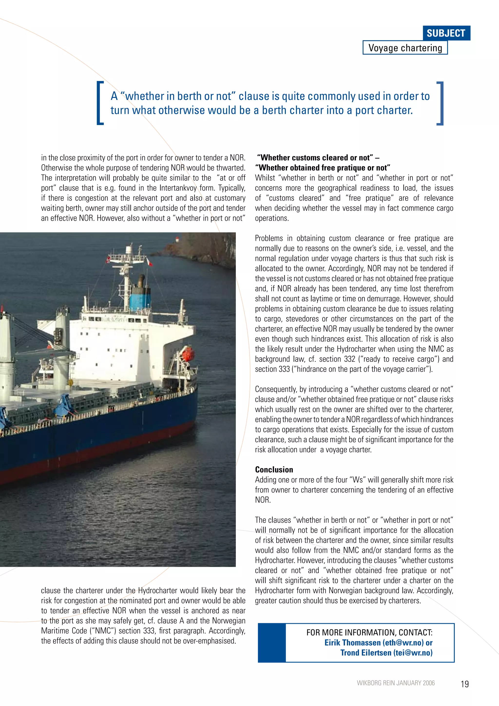 SUBJECT
                                                                                                               Voyage chartering




                  [    A “whether in berth or not” clause is quite commonly used in order to
                       turn what otherwise would be a berth charter into a port charter.                                             ]
in the close proximity of the port in order for owner to tender a NOR.    “Whether customs cleared or not” –
Otherwise the whole purpose of tendering NOR would be thwarted.          “Whether obtained free pratique or not”
The interpretation will probably be quite similar to the “at or off      Whilst “whether in berth or not” and “whether in port or not”
port” clause that is e.g. found in the Intertankvoy form. Typically,     concerns more the geographical readiness to load, the issues
if there is congestion at the relevant port and also at customary        of “customs cleared” and “free pratique” are of relevance
waiting berth, owner may still anchor outside of the port and tender     when deciding whether the vessel may in fact commence cargo
an effective NOR. However, also without a “whether in port or not”       operations.

                                                                         Problems in obtaining custom clearance or free pratique are
                                                                         normally due to reasons on the owner’s side, i.e. vessel, and the
                                                                         normal regulation under voyage charters is thus that such risk is
                                                                         allocated to the owner. Accordingly, NOR may not be tendered if
                                                                         the vessel is not customs cleared or has not obtained free pratique
                                                                         and, if NOR already has been tendered, any time lost therefrom
                                                                         shall not count as laytime or time on demurrage. However, should
                                                                         problems in obtaining custom clearance be due to issues relating
                                                                         to cargo, stevedores or other circumstances on the part of the
                                                                         charterer, an effective NOR may usually be tendered by the owner
                                                                         even though such hindrances exist. This allocation of risk is also
                                                                         the likely result under the Hydrocharter when using the NMC as
                                                                         background law, cf. section 332 (“ready to receive cargo”) and
                                                                         section 333 (“hindrance on the part of the voyage carrier”).

                                                                         Consequently, by introducing a “whether customs cleared or not”
                                                                         clause and/or “whether obtained free pratique or not” clause risks
                                                                         which usually rest on the owner are shifted over to the charterer,
                                                                         enabling the owner to tender a NOR regardless of which hindrances
                                                                         to cargo operations that exists. Especially for the issue of custom
                                                                         clearance, such a clause might be of significant importance for the
                                                                         risk allocation under a voyage charter.

                                                                         Conclusion
                                                                         Adding one or more of the four “Ws” will generally shift more risk
                                                                         from owner to charterer concerning the tendering of an effective
                                                                         NOR.

                                                                         The clauses “whether in berth or not” or “whether in port or not”
                                                                         will normally not be of significant importance for the allocation
                                                                         of risk between the charterer and the owner, since similar results
                                                                         would also follow from the NMC and/or standard forms as the
                                                                         Hydrocharter. However, introducing the clauses “whether customs
                                                                         cleared or not” and “whether obtained free pratique or not”
                                                                         will shift significant risk to the charterer under a charter on the
clause the charterer under the Hydrocharter would likely bear the        Hydrocharter form with Norwegian background law. Accordingly,
risk for congestion at the nominated port and owner would be able        greater caution should thus be exercised by charterers.
to tender an effective NOR when the vessel is anchored as near
to the port as she may safely get, cf. clause A and the Norwegian
Maritime Code (“NMC”) section 333, first paragraph. Accordingly,                          FOR MORE INFORMATION, CONTACT:
the effects of adding this clause should not be over-emphasised.                              Eirik Thomassen (eth@wr.no) or
                                                                                                   Trond Eilertsen (tei@wr.no)


                                                                                                           WIKBORG REIN JANUARY 2006           19
 
