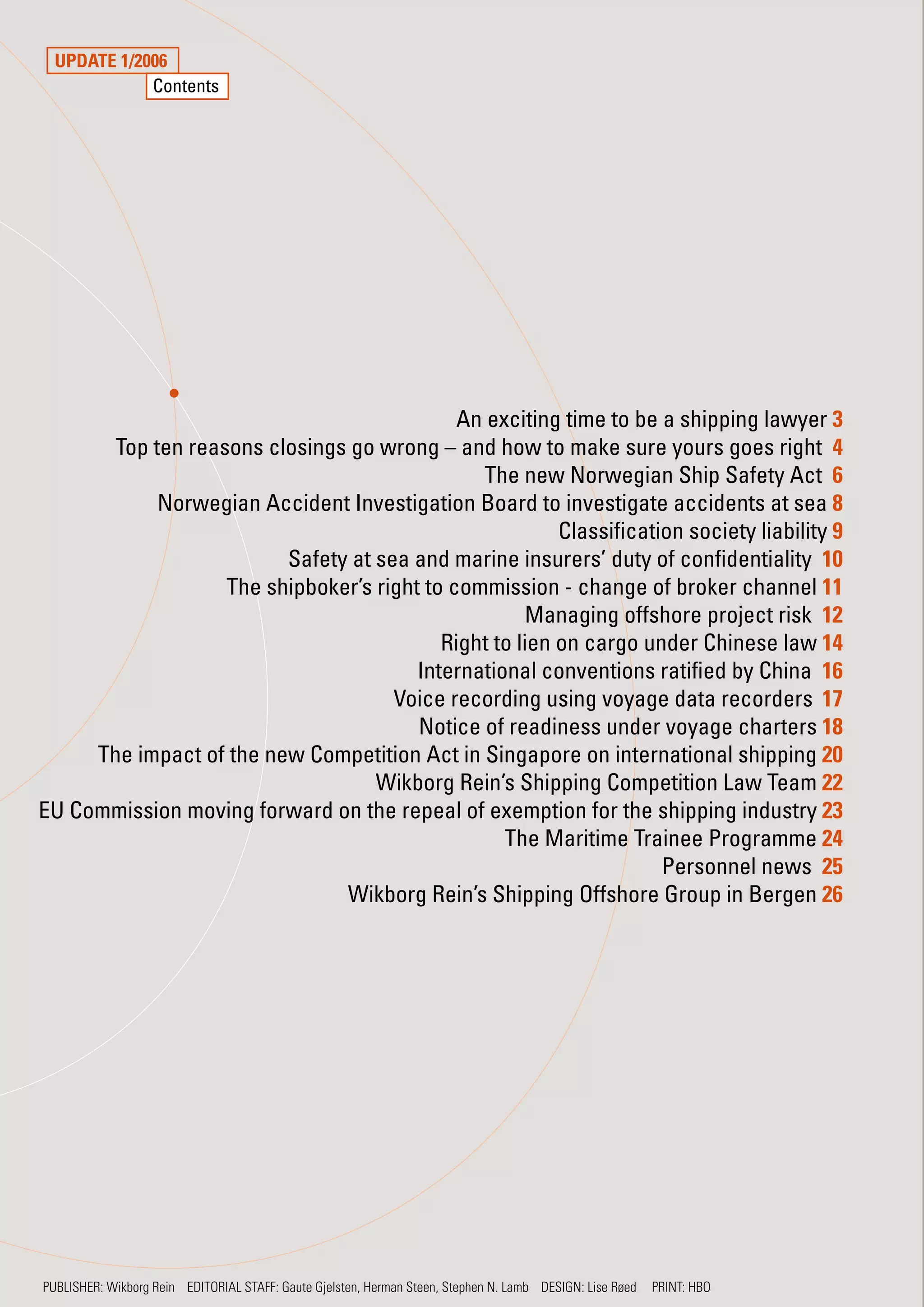 UPDATE 1/2006
             Contents




                                             An exciting time to be a shipping lawyer 3
       Top ten reasons closings go wrong – and how to make sure yours goes right 4
                                               The new Norwegian Ship Safety Act 6
            Norwegian Accident Investigation Board to investigate accidents at sea 8
                                                         Classification society liability 9
                         Safety at sea and marine insurers’ duty of confidentiality 10
                   The shipboker’s right to commission - change of broker channel 11
                                                      Managing offshore project risk 12
                                           Right to lien on cargo under Chinese law 14
                                        International conventions ratified by China 16
                                     Voice recording using voyage data recorders 17
                                        Notice of readiness under voyage charters 18
     The impact of the new Competition Act in Singapore on international shipping 20
                                   Wikborg Rein’s Shipping Competition Law Team 22
EU Commission moving forward on the repeal of exemption for the shipping industry 23
                                                  The Maritime Trainee Programme 24
                                                                     Personnel news 25
                               Wikborg Rein’s Shipping Offshore Group in Bergen 26




PUBLISHER: Wikborg Rein EDITORIAL STAFF: Gaute Gjelsten, Herman Steen, Stephen N. Lamb DESIGN: Lise Røed   PRINT: HBO
 