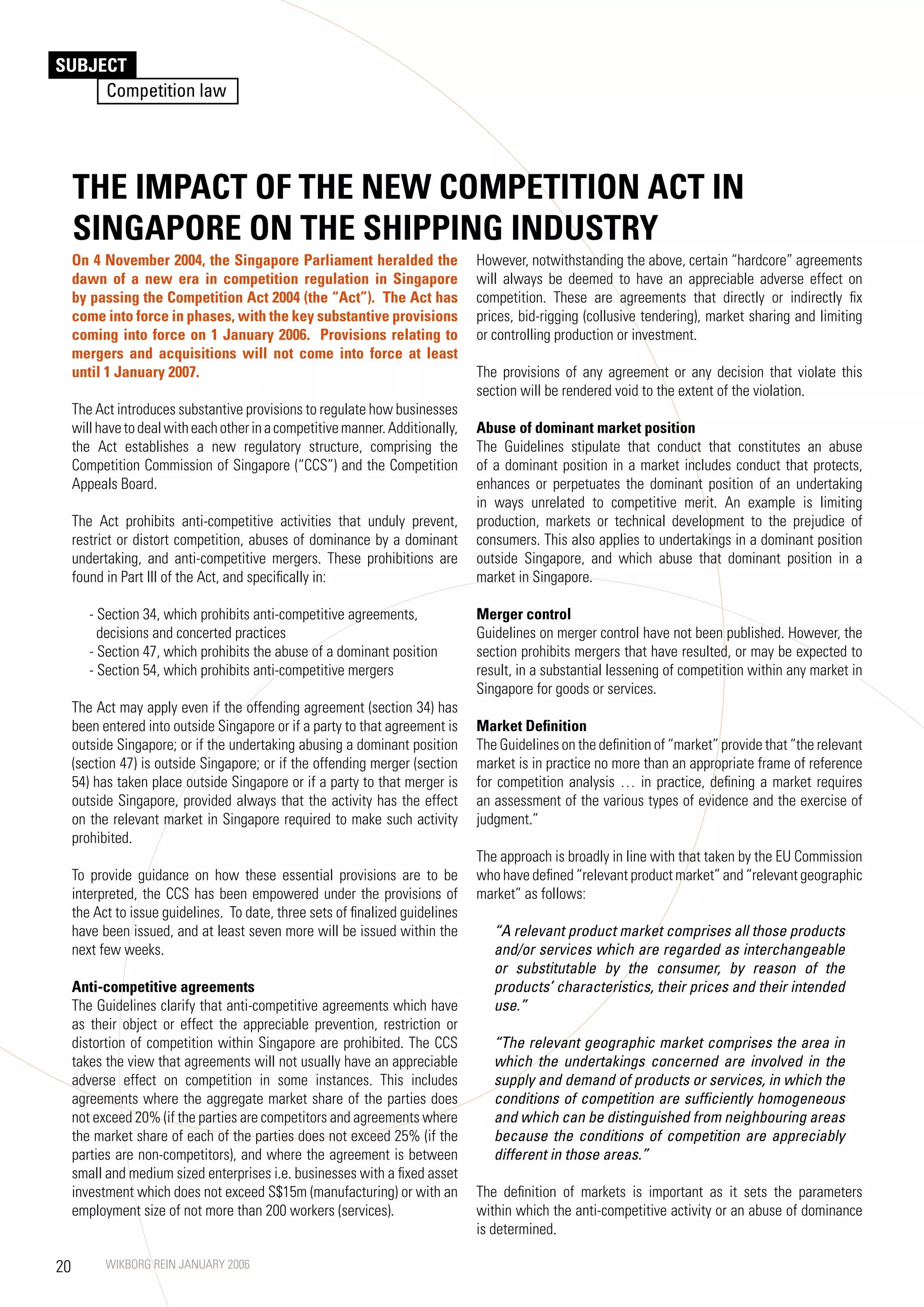 SUBJECT
     Competition law




     THE IMPACT OF THE NEW COMPETITION ACT IN
     SINGAPORE ON THE SHIPPING INDUSTRy
     On 4 November 2004, the Singapore Parliament heralded the                  However, notwithstanding the above, certain “hardcore” agreements
     dawn of a new era in competition regulation in Singapore                   will always be deemed to have an appreciable adverse effect on
     by passing the Competition Act 2004 (the “Act”). The Act has               competition. These are agreements that directly or indirectly fix
     come into force in phases, with the key substantive provisions             prices, bid-rigging (collusive tendering), market sharing and limiting
     coming into force on 1 January 2006. Provisions relating to                or controlling production or investment.
     mergers and acquisitions will not come into force at least
     until 1 January 2007.                                                      The provisions of any agreement or any decision that violate this
                                                                                section will be rendered void to the extent of the violation.
     The Act introduces substantive provisions to regulate how businesses
     will have to deal with each other in a competitive manner. Additionally,   Abuse of dominant market position
     the Act establishes a new regulatory structure, comprising the             The Guidelines stipulate that conduct that constitutes an abuse
     Competition Commission of Singapore (“CCS”) and the Competition            of a dominant position in a market includes conduct that protects,
     Appeals Board.                                                             enhances or perpetuates the dominant position of an undertaking
                                                                                in ways unrelated to competitive merit. An example is limiting
     The Act prohibits anti-competitive activities that unduly prevent,         production, markets or technical development to the prejudice of
     restrict or distort competition, abuses of dominance by a dominant         consumers. This also applies to undertakings in a dominant position
     undertaking, and anti-competitive mergers. These prohibitions are          outside Singapore, and which abuse that dominant position in a
     found in Part III of the Act, and specifically in:                         market in Singapore.

        - Section 34, which prohibits anti-competitive agreements,              Merger control
          decisions and concerted practices                                     Guidelines on merger control have not been published. However, the
        - Section 4, which prohibits the abuse of a dominant position          section prohibits mergers that have resulted, or may be expected to
        - Section 54, which prohibits anti-competitive mergers                  result, in a substantial lessening of competition within any market in
                                                                                Singapore for goods or services.
     The Act may apply even if the offending agreement (section 34) has
     been entered into outside Singapore or if a party to that agreement is     Market Definition
     outside Singapore; or if the undertaking abusing a dominant position       The Guidelines on the definition of “market” provide that “the relevant
     (section 4) is outside Singapore; or if the offending merger (section     market is in practice no more than an appropriate frame of reference
     54) has taken place outside Singapore or if a party to that merger is      for competition analysis … in practice, defining a market requires
     outside Singapore, provided always that the activity has the effect        an assessment of the various types of evidence and the exercise of
     on the relevant market in Singapore required to make such activity         judgment.”
     prohibited.
                                                                                The approach is broadly in line with that taken by the EU Commission
     To provide guidance on how these essential provisions are to be            who have defined “relevant product market” and “relevant geographic
     interpreted, the CCS has been empowered under the provisions of            market” as follows:
     the Act to issue guidelines. To date, three sets of finalized guidelines
     have been issued, and at least seven more will be issued within the           “A relevant product market comprises all those products
     next few weeks.                                                               and/or services which are regarded as interchangeable
                                                                                   or substitutable by the consumer, by reason of the
     Anti-competitive agreements                                                   products’ characteristics, their prices and their intended
     The Guidelines clarify that anti-competitive agreements which have            use.”
     as their object or effect the appreciable prevention, restriction or
     distortion of competition within Singapore are prohibited. The CCS            “The relevant geographic market comprises the area in
     takes the view that agreements will not usually have an appreciable           which the undertakings concerned are involved in the
     adverse effect on competition in some instances. This includes                supply and demand of products or services, in which the
     agreements where the aggregate market share of the parties does               conditions of competition are sufficiently homogeneous
     not exceed 20% (if the parties are competitors and agreements where           and which can be distinguished from neighbouring areas
     the market share of each of the parties does not exceed 25% (if the           because the conditions of competition are appreciably
     parties are non-competitors), and where the agreement is between              different in those areas.”
     small and medium sized enterprises i.e. businesses with a fixed asset
     investment which does not exceed S$15m (manufacturing) or with an          The definition of markets is important as it sets the parameters
     employment size of not more than 200 workers (services).                   within which the anti-competitive activity or an abuse of dominance
                                                                                is determined.

20         WIKBORG REIN JANUARY 2006
 