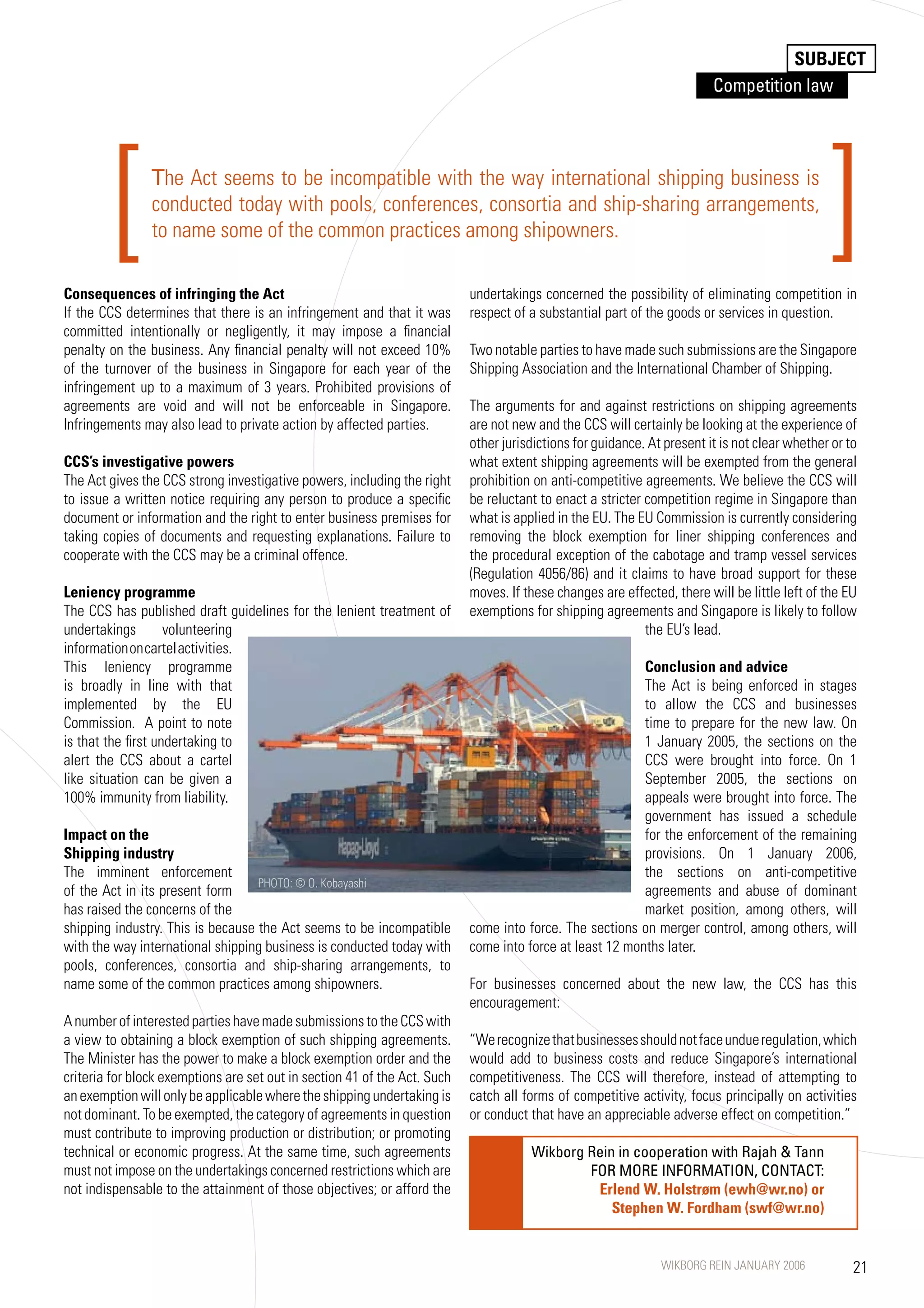 SUBJECT
                                                                                                                         Competition law




         [      The Act seems to be incompatible with the way international shipping business is
                conducted today with pools, conferences, consortia and ship-sharing arrangements,
                to name some of the common practices among shipowners.

Consequences of infringing the Act                                         undertakings concerned the possibility of eliminating competition in
                                                                                                                                               ]
If the CCS determines that there is an infringement and that it was        respect of a substantial part of the goods or services in question.
committed intentionally or negligently, it may impose a financial
penalty on the business. Any financial penalty will not exceed 10%         Two notable parties to have made such submissions are the Singapore
of the turnover of the business in Singapore for each year of the          Shipping Association and the International Chamber of Shipping.
infringement up to a maximum of 3 years. Prohibited provisions of
agreements are void and will not be enforceable in Singapore.              The arguments for and against restrictions on shipping agreements
Infringements may also lead to private action by affected parties.         are not new and the CCS will certainly be looking at the experience of
                                                                           other jurisdictions for guidance. At present it is not clear whether or to
CCS’s investigative powers                                                 what extent shipping agreements will be exempted from the general
The Act gives the CCS strong investigative powers, including the right     prohibition on anti-competitive agreements. We believe the CCS will
to issue a written notice requiring any person to produce a specific       be reluctant to enact a stricter competition regime in Singapore than
document or information and the right to enter business premises for       what is applied in the EU. The EU Commission is currently considering
taking copies of documents and requesting explanations. Failure to         removing the block exemption for liner shipping conferences and
cooperate with the CCS may be a criminal offence.                          the procedural exception of the cabotage and tramp vessel services
                                                                           (Regulation 4056/86) and it claims to have broad support for these
Leniency programme                                                         moves. If these changes are effected, there will be little left of the EU
The CCS has published draft guidelines for the lenient treatment of        exemptions for shipping agreements and Singapore is likely to follow
undertakings        volunteering                                                                            the EU’s lead.
information on cartel activities.
This leniency programme                                                                                   Conclusion and advice
is broadly in line with that                                                                              The Act is being enforced in stages
implemented by the EU                                                                                     to allow the CCS and businesses
Commission. A point to note                                                                               time to prepare for the new law. On
is that the first undertaking to                                                                          1 January 2005, the sections on the
alert the CCS about a cartel                                                                              CCS were brought into force. On 1
like situation can be given a                                                                             September 2005, the sections on
100% immunity from liability.                                                                             appeals were brought into force. The
                                                                                                          government has issued a schedule
Impact on the                                                                                             for the enforcement of the remaining
Shipping industry                                                                                         provisions. On 1 January 2006,
The imminent enforcement                                                                                  the sections on anti-competitive
                                   PHOTO: © O. Kobayashi
of the Act in its present form                                                                            agreements and abuse of dominant
has raised the concerns of the                                                                            market position, among others, will
shipping industry. This is because the Act seems to be incompatible        come into force. The sections on merger control, among others, will
with the way international shipping business is conducted today with       come into force at least 12 months later.
pools, conferences, consortia and ship-sharing arrangements, to
name some of the common practices among shipowners.                        For businesses concerned about the new law, the CCS has this
                                                                           encouragement:
A number of interested parties have made submissions to the CCS with
a view to obtaining a block exemption of such shipping agreements.         “We recognize that businesses should not face undue regulation, which
The Minister has the power to make a block exemption order and the         would add to business costs and reduce Singapore’s international
criteria for block exemptions are set out in section 41 of the Act. Such   competitiveness. The CCS will therefore, instead of attempting to
an exemption will only be applicable where the shipping undertaking is     catch all forms of competitive activity, focus principally on activities
not dominant. To be exempted, the category of agreements in question       or conduct that have an appreciable adverse effect on competition.”
must contribute to improving production or distribution; or promoting
technical or economic progress. At the same time, such agreements                     Wikborg Rein in cooperation with Rajah  Tann
must not impose on the undertakings concerned restrictions which are                          FOR MORE INFORMATION, CONTACT:
not indispensable to the attainment of those objectives; or afford the                         Erlend W. Holstrøm (ewh@wr.no) or
                                                                                                  Stephen W. Fordham (swf@wr.no)


                                                                                                               WIKBORG REIN JANUARY 2006            21
 