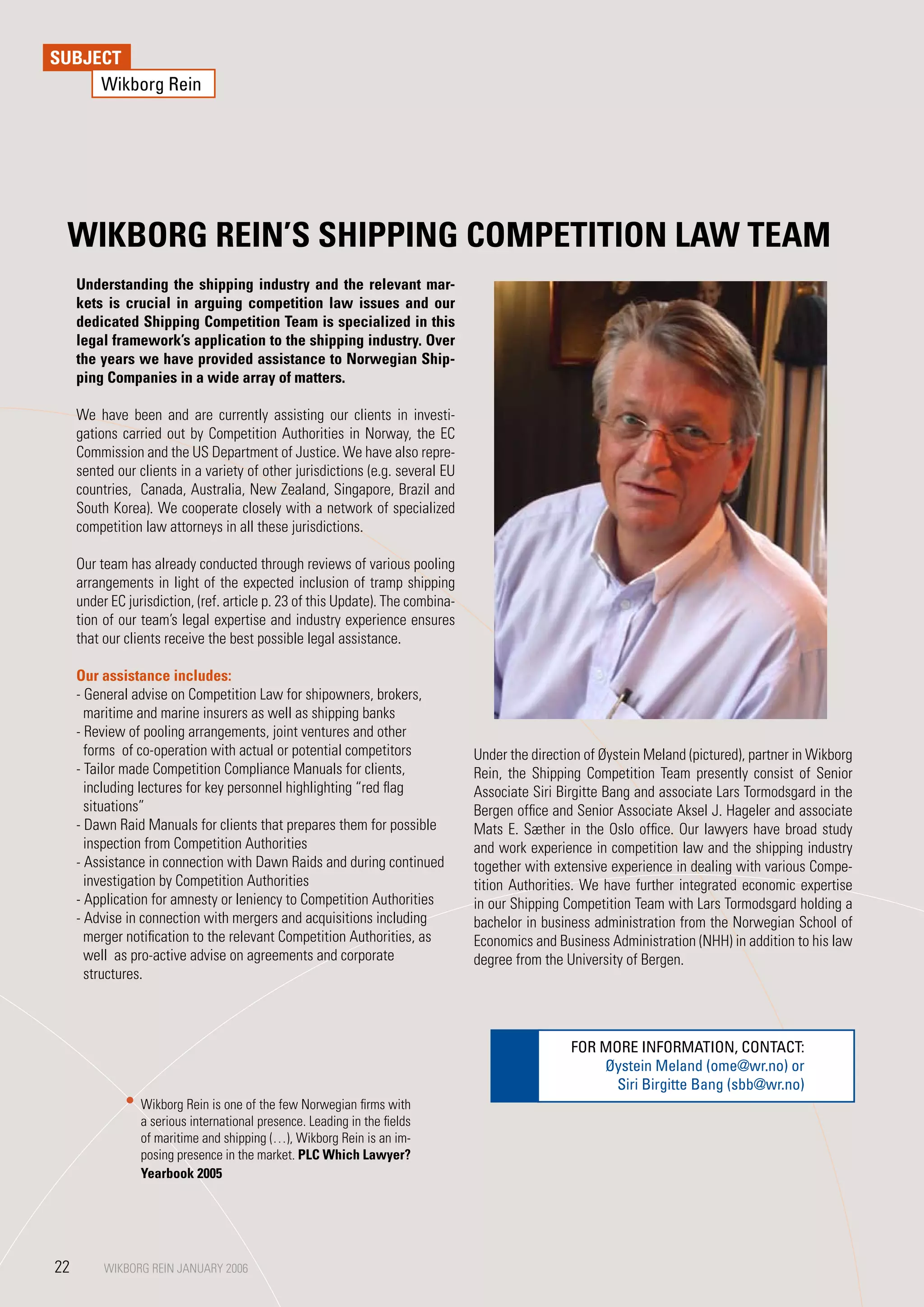 SUBJECT
     Wikborg Rein




 WIKBORG REIN’S SHIPPING COMPETITION LAW TEAM
     Understanding the shipping industry and the relevant mar-
     kets is crucial in arguing competition law issues and our
     dedicated Shipping Competition Team is specialized in this
     legal framework’s application to the shipping industry. Over
     the years we have provided assistance to Norwegian Ship-
     ping Companies in a wide array of matters.

     We have been and are currently assisting our clients in investi-
     gations carried out by Competition Authorities in Norway, the EC
     Commission and the US Department of Justice. We have also repre-
     sented our clients in a variety of other jurisdictions (e.g. several EU
     countries, Canada, Australia, New Zealand, Singapore, Brazil and
     South Korea). We cooperate closely with a network of specialized
     competition law attorneys in all these jurisdictions.

     Our team has already conducted through reviews of various pooling
     arrangements in light of the expected inclusion of tramp shipping
     under EC jurisdiction, (ref. article p. 23 of this Update). The combina-
     tion of our team’s legal expertise and industry experience ensures
     that our clients receive the best possible legal assistance.

     Our assistance includes:
     - General advise on Competition Law for shipowners, brokers,
       maritime and marine insurers as well as shipping banks
     - Review of pooling arrangements, joint ventures and other
       forms of co-operation with actual or potential competitors               Under the direction of Øystein Meland (pictured), partner in Wikborg
     - Tailor made Competition Compliance Manuals for clients,                  Rein, the Shipping Competition Team presently consist of Senior
       including lectures for key personnel highlighting “red flag              Associate Siri Birgitte Bang and associate Lars Tormodsgard in the
       situations”                                                              Bergen office and Senior Associate Aksel J. Hageler and associate
     - Dawn Raid Manuals for clients that prepares them for possible            Mats E. Sæther in the Oslo office. Our lawyers have broad study
       inspection from Competition Authorities                                  and work experience in competition law and the shipping industry
     - Assistance in connection with Dawn Raids and during continued            together with extensive experience in dealing with various Compe-
       investigation by Competition Authorities                                 tition Authorities. We have further integrated economic expertise
     - Application for amnesty or leniency to Competition Authorities           in our Shipping Competition Team with Lars Tormodsgard holding a
     - Advise in connection with mergers and acquisitions including             bachelor in business administration from the Norwegian School of
       merger notification to the relevant Competition Authorities, as          Economics and Business Administration (NHH) in addition to his law
       well as pro-active advise on agreements and corporate                    degree from the University of Bergen.
       structures.



                                                                                                 FOR MORE INFORMATION, CONTACT:
                                                                                                     Øystein Meland (ome@wr.no) or
                                                                                                       Siri Birgitte Bang (sbb@wr.no)
                 Wikborg Rein is one of the few Norwegian firms with
                 a serious international presence. Leading in the fields
                 of maritime and shipping (…), Wikborg Rein is an im-
                 posing presence in the market. PLC Which Lawyer?
                 yearbook 2005




22        WIKBORG REIN JANUARY 2006
          WIKBORG REIN JANUARY 2006
 