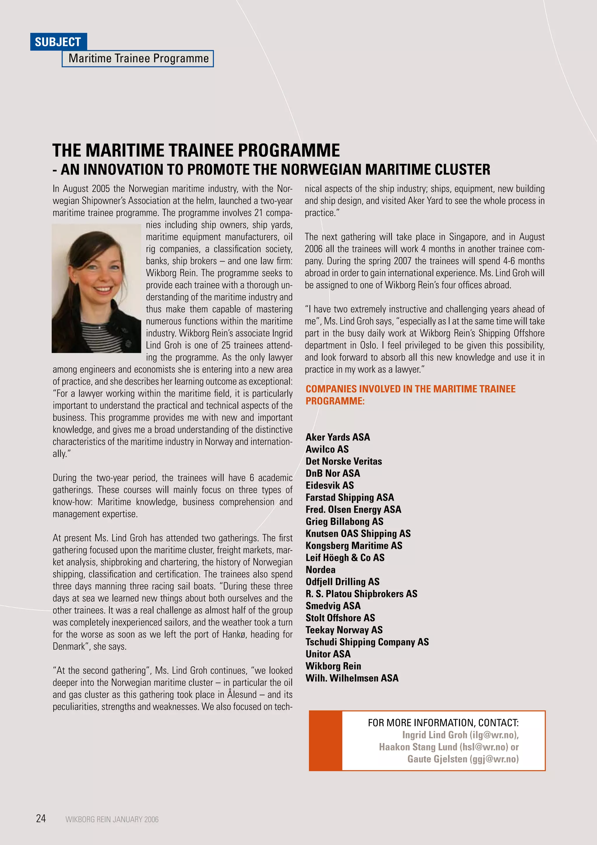 SUBJECT
     Maritime Trainee Programme




     THE MARITIME TRAINEE PROGRAMME
     - AN INNOVATION TO PROMOTE THE NORWEGIAN MARITIME CLUSTER
     In August 2005 the Norwegian maritime industry, with the Nor-          nical aspects of the ship industry; ships, equipment, new building
     wegian Shipowner’s Association at the helm, launched a two-year        and ship design, and visited Aker Yard to see the whole process in
     maritime trainee programme. The programme involves 21 compa-           practice.”
                                nies including ship owners, ship yards,
                                maritime equipment manufacturers, oil       The next gathering will take place in Singapore, and in August
                                rig companies, a classification society,    2006 all the trainees will work 4 months in another trainee com-
                                banks, ship brokers – and one law firm:     pany. During the spring 200 the trainees will spend 4-6 months
                                Wikborg Rein. The programme seeks to        abroad in order to gain international experience. Ms. Lind Groh will
                                provide each trainee with a thorough un-    be assigned to one of Wikborg Rein’s four offices abroad.
                                derstanding of the maritime industry and
                                thus make them capable of mastering         “I have two extremely instructive and challenging years ahead of
                                numerous functions within the maritime      me”, Ms. Lind Groh says, “especially as I at the same time will take
                                industry. Wikborg Rein’s associate Ingrid   part in the busy daily work at Wikborg Rein’s Shipping Offshore
                                Lind Groh is one of 25 trainees attend-     department in Oslo. I feel privileged to be given this possibility,
                                ing the programme. As the only lawyer       and look forward to absorb all this new knowledge and use it in
     among engineers and economists she is entering into a new area         practice in my work as a lawyer.”
     of practice, and she describes her learning outcome as exceptional:
     “For a lawyer working within the maritime field, it is particularly    COMPANIES INVOLVED IN THE MARITIME TRAINEE
     important to understand the practical and technical aspects of the     PROGRAMME:
     business. This programme provides me with new and important
     knowledge, and gives me a broad understanding of the distinctive
     characteristics of the maritime industry in Norway and internation-    Aker yards ASA
     ally.”                                                                 Awilco AS
                                                                            Det Norske Veritas
     During the two-year period, the trainees will have 6 academic          DnB Nor ASA
     gatherings. These courses will mainly focus on three types of          Eidesvik AS
     know-how: Maritime knowledge, business comprehension and               Farstad Shipping ASA
     management expertise.                                                  Fred. Olsen Energy ASA
                                                                            Grieg Billabong AS
     At present Ms. Lind Groh has attended two gatherings. The first        Knutsen OAS Shipping AS
     gathering focused upon the maritime cluster, freight markets, mar-     Kongsberg Maritime AS
     ket analysis, shipbroking and chartering, the history of Norwegian     Leif Höegh  Co AS
     shipping, classification and certification. The trainees also spend    Nordea
     three days manning three racing sail boats. “During these three        Odfjell Drilling AS
     days at sea we learned new things about both ourselves and the         R. S. Platou Shipbrokers AS
     other trainees. It was a real challenge as almost half of the group    Smedvig ASA
     was completely inexperienced sailors, and the weather took a turn      Stolt Offshore AS
     for the worse as soon as we left the port of Hankø, heading for        Teekay Norway AS
     Denmark”, she says.                                                    Tschudi Shipping Company AS
                                                                            Unitor ASA
     “At the second gathering”, Ms. Lind Groh continues, “we looked         Wikborg Rein
     deeper into the Norwegian maritime cluster – in particular the oil     Wilh. Wilhelmsen ASA
     and gas cluster as this gathering took place in Ålesund – and its
     peculiarities, strengths and weaknesses. We also focused on tech-
                                                                                             FOR MORE INFORMATION, CONTACT:
                                                                                                   Ingrid Lind Groh (ilg@wr.no),
                                                                                               Haakon Stang Lund (hsl@wr.no) or
                                                                                                    Gaute Gjelsten (ggj@wr.no)




24      WIKBORG REIN JANUARY 2006
        WIKBORG REIN JANUARY 2006
 