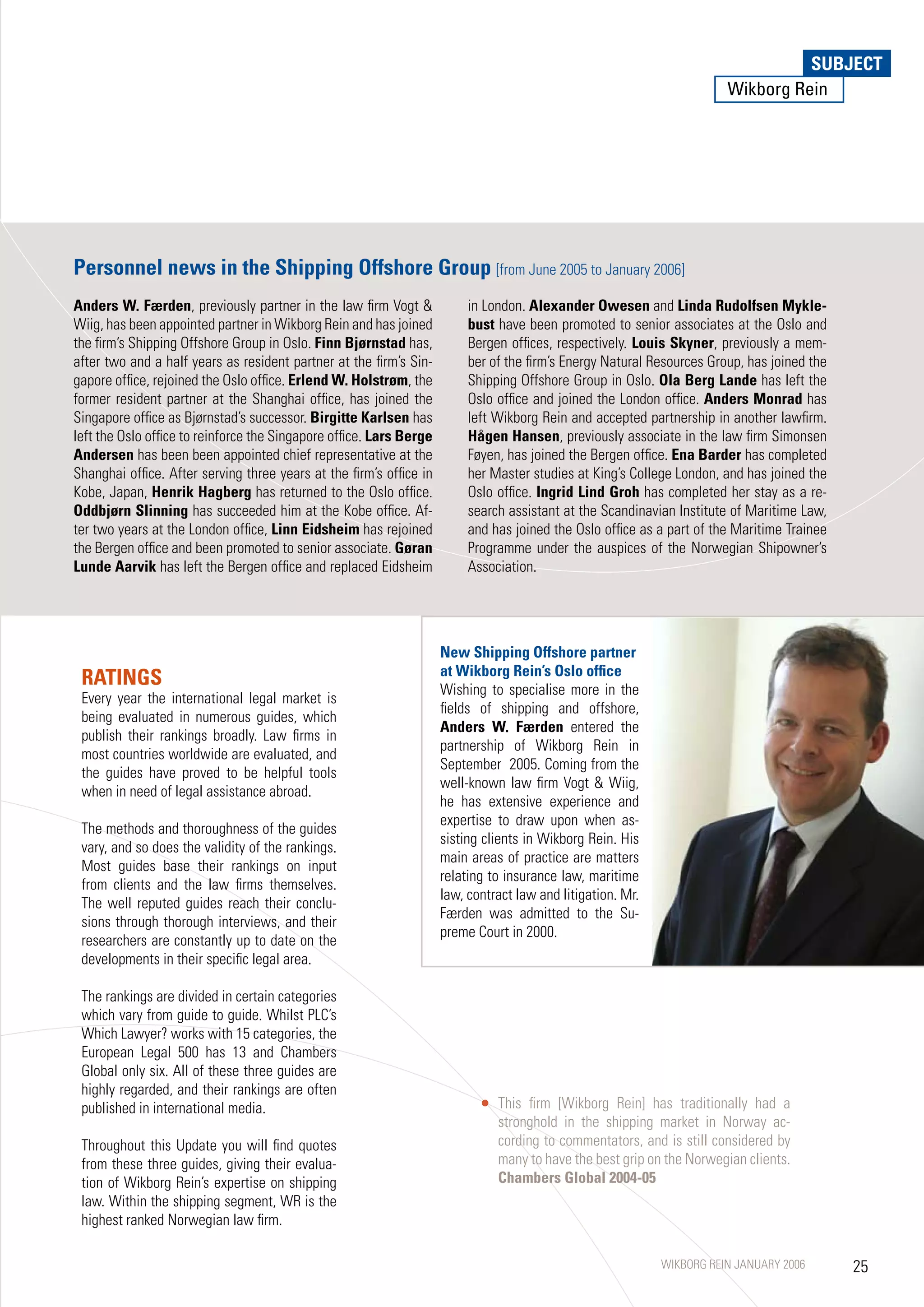 SUBJECT
                                                                                                                                  SUBJECT
                                                                                                                        Wikborg Rein




Personnel news in the Shipping Offshore Group [from June 2005 to January 2006]
Anders W. Færden, previously partner in the law firm Vogt                in London. Alexander Owesen and Linda Rudolfsen Mykle-
Wiig, has been appointed partner in Wikborg Rein and has joined           bust have been promoted to senior associates at the Oslo and
the firm’s Shipping Offshore Group in Oslo. Finn Bjørnstad has,           Bergen offices, respectively. Louis Skyner, previously a mem-
after two and a half years as resident partner at the firm’s Sin-         ber of the firm’s Energy Natural Resources Group, has joined the
gapore office, rejoined the Oslo office. Erlend W. Holstrøm, the          Shipping Offshore Group in Oslo. Ola Berg Lande has left the
former resident partner at the Shanghai office, has joined the            Oslo office and joined the London office. Anders Monrad has
Singapore office as Bjørnstad’s successor. Birgitte Karlsen has           left Wikborg Rein and accepted partnership in another lawfirm.
left the Oslo office to reinforce the Singapore office. Lars Berge        Hågen Hansen, previously associate in the law firm Simonsen
Andersen has been been appointed chief representative at the              Føyen, has joined the Bergen office. Ena Barder has completed
Shanghai office. After serving three years at the firm’s office in        her Master studies at King’s College London, and has joined the
Kobe, Japan, Henrik Hagberg has returned to the Oslo office.              Oslo office. Ingrid Lind Groh has completed her stay as a re-
Oddbjørn Slinning has succeeded him at the Kobe office. Af-               search assistant at the Scandinavian Institute of Maritime Law,
ter two years at the London office, Linn Eidsheim has rejoined            and has joined the Oslo office as a part of the Maritime Trainee
the Bergen office and been promoted to senior associate. Gøran            Programme under the auspices of the Norwegian Shipowner’s
Lunde Aarvik has left the Bergen office and replaced Eidsheim             Association.




                                                                     New Shipping Offshore partner
                                                                     at Wikborg Rein’s Oslo office
 RATINGS                                                             Wishing to specialise more in the
 Every year the international legal market is
                                                                     fields of shipping and offshore,
 being evaluated in numerous guides, which
                                                                     Anders W. Færden entered the
 publish their rankings broadly. Law firms in
                                                                     partnership of Wikborg Rein in
 most countries worldwide are evaluated, and
                                                                     September 2005. Coming from the
 the guides have proved to be helpful tools
                                                                     well-known law firm Vogt  Wiig,
 when in need of legal assistance abroad.
                                                                     he has extensive experience and
                                                                     expertise to draw upon when as-
 The methods and thoroughness of the guides
                                                                     sisting clients in Wikborg Rein. His
 vary, and so does the validity of the rankings.
                                                                     main areas of practice are matters
 Most guides base their rankings on input
                                                                     relating to insurance law, maritime
 from clients and the law firms themselves.
                                                                     law, contract law and litigation. Mr.
 The well reputed guides reach their conclu-
                                                                     Færden was admitted to the Su-
 sions through thorough interviews, and their
                                                                     preme Court in 2000.
 researchers are constantly up to date on the
 developments in their specific legal area.

 The rankings are divided in certain categories
 which vary from guide to guide. Whilst PLC’s
 Which Lawyer? works with 15 categories, the
 European Legal 500 has 13 and Chambers
 Global only six. All of these three guides are
 highly regarded, and their rankings are often
 published in international media.                                             This firm [Wikborg Rein] has traditionally had a
                                                                               stronghold in the shipping market in Norway ac-
 Throughout this Update you will find quotes                                   cording to commentators, and is still considered by
 from these three guides, giving their evalua-                                 many to have the best grip on the Norwegian clients.
 tion of Wikborg Rein’s expertise on shipping                                  Chambers Global 2004-05
 law. Within the shipping segment, WR is the
 highest ranked Norwegian law firm.

                                                                                                             WIKBORG REIN JANUARY 2006       25
 