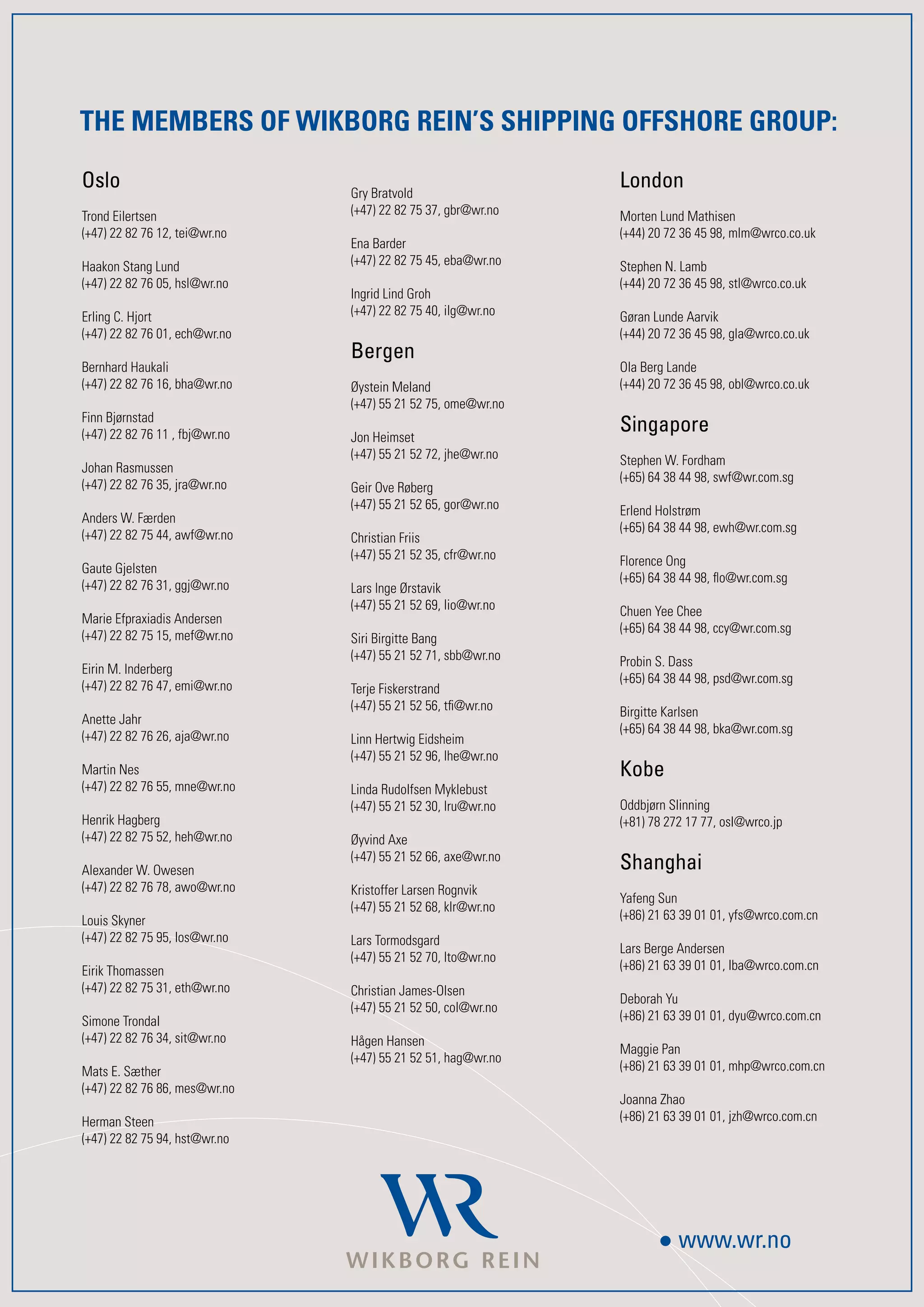 THE MEMBERS OF WIKBORG REIN’S SHIPPING OFFSHORE GROUP:

Oslo                            Gry Bratvold
                                                               London
Trond Eilertsen                 (+4) 22 82 5 3, gbr@wr.no   Morten Lund Mathisen
(+4) 22 82 6 12, tei@wr.no                                   (+44) 20 2 36 45 98, mlm@wrco.co.uk
                                Ena Barder
Haakon Stang Lund               (+4) 22 82 5 45, eba@wr.no   Stephen N. Lamb
(+4) 22 82 6 05, hsl@wr.no                                   (+44) 20 2 36 45 98, stl@wrco.co.uk
                                Ingrid Lind Groh
Erling C. Hjort                 (+4) 22 82 5 40, ilg@wr.no   Gøran Lunde Aarvik
(+4) 22 82 6 01, ech@wr.no                                   (+44) 20 2 36 45 98, gla@wrco.co.uk
                                Bergen
Bernhard Haukali                                               Ola Berg Lande
(+4) 22 82 6 16, bha@wr.no    Øystein Meland                 (+44) 20 2 36 45 98, obl@wrco.co.uk
                                (+4) 55 21 52 5, ome@wr.no
Finn Bjørnstad
(+4) 22 82 6 11 , fbj@wr.no   Jon Heimset
                                                               Singapore
                                (+4) 55 21 52 2, jhe@wr.no   Stephen W. Fordham
Johan Rasmussen
                                                               (+65) 64 38 44 98, swf@wr.com.sg
(+4) 22 82 6 35, jra@wr.no    Geir Ove Røberg
                                (+4) 55 21 52 65, gor@wr.no   Erlend Holstrøm
Anders W. Færden
                                                               (+65) 64 38 44 98, ewh@wr.com.sg
(+4) 22 82 5 44, awf@wr.no    Christian Friis
                                (+4) 55 21 52 35, cfr@wr.no   Florence Ong
Gaute Gjelsten
                                                               (+65) 64 38 44 98, flo@wr.com.sg
(+4) 22 82 6 31, ggj@wr.no    Lars Inge Ørstavik
                                (+4) 55 21 52 69, lio@wr.no   Chuen Yee Chee
Marie Efpraxiadis Andersen
                                                               (+65) 64 38 44 98, ccy@wr.com.sg
(+4) 22 82 5 15, mef@wr.no    Siri Birgitte Bang
                                (+4) 55 21 52 1, sbb@wr.no   Probin S. Dass
Eirin M. Inderberg
                                                               (+65) 64 38 44 98, psd@wr.com.sg
(+4) 22 82 6 4, emi@wr.no    Terje Fiskerstrand
                                (+4) 55 21 52 56, tfi@wr.no   Birgitte Karlsen
Anette Jahr
                                                               (+65) 64 38 44 98, bka@wr.com.sg
(+4) 22 82 6 26, aja@wr.no    Linn Hertwig Eidsheim
                                (+4) 55 21 52 96, lhe@wr.no
Martin Nes                                                     Kobe
(+4) 22 82 6 55, mne@wr.no    Linda Rudolfsen Myklebust
                                (+4) 55 21 52 30, lru@wr.no   Oddbjørn Slinning
Henrik Hagberg                                                 (+81) 8 22 1 , osl@wrco.jp
(+4) 22 82 5 52, heh@wr.no    Øyvind Axe

Alexander W. Owesen
                                (+4) 55 21 52 66, axe@wr.no
                                                               Shanghai
(+4) 22 82 6 8, awo@wr.no    Kristoffer Larsen Rognvik
                                                               Yafeng Sun
                                (+4) 55 21 52 68, klr@wr.no
Louis Skyner                                                   (+86) 21 63 39 01 01, yfs@wrco.com.cn
(+4) 22 82 5 95, los@wr.no    Lars Tormodsgard
                                                               Lars Berge Andersen
                                (+4) 55 21 52 0, lto@wr.no
Eirik Thomassen                                                (+86) 21 63 39 01 01, lba@wrco.com.cn
(+4) 22 82 5 31, eth@wr.no    Christian James-Olsen
                                                               Deborah Yu
                                (+4) 55 21 52 50, col@wr.no
Simone Trondal                                                 (+86) 21 63 39 01 01, dyu@wrco.com.cn
(+4) 22 82 6 34, sit@wr.no    Hågen Hansen
                                                               Maggie Pan
                                (+4) 55 21 52 51, hag@wr.no
Mats E. Sæther                                                 (+86) 21 63 39 01 01, mhp@wrco.com.cn
(+4) 22 82 6 86, mes@wr.no
                                                               Joanna Zhao
Herman Steen                                                   (+86) 21 63 39 01 01, jzh@wrco.com.cn
(+4) 22 82 5 94, hst@wr.no




                                                                          www.wr.no
 