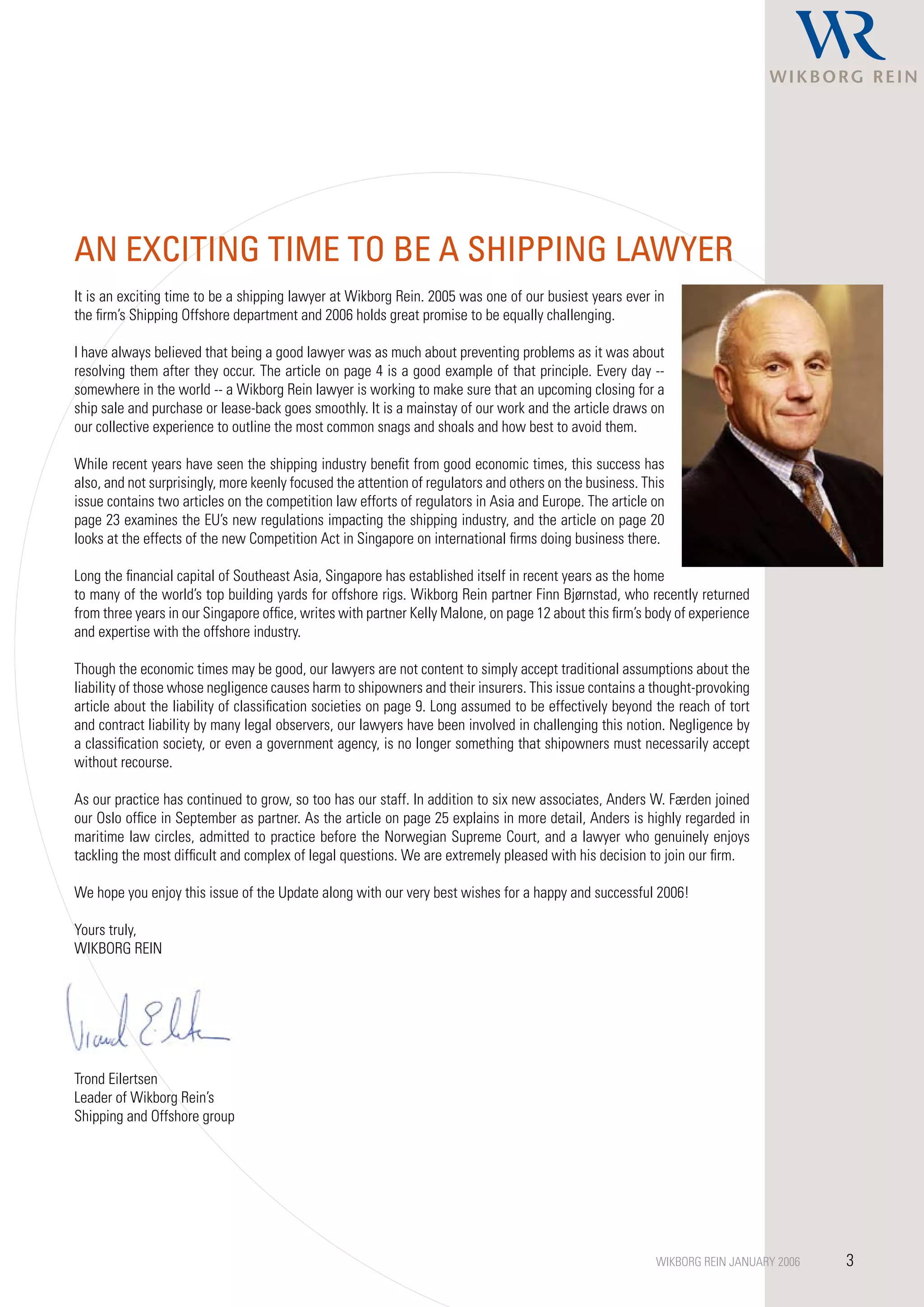 AN ExCITING TIME TO BE A ShIPPING LAWyER
It is an exciting time to be a shipping lawyer at Wikborg Rein. 2005 was one of our busiest years ever in
the firm’s Shipping Offshore department and 2006 holds great promise to be equally challenging.

I have always believed that being a good lawyer was as much about preventing problems as it was about
resolving them after they occur. The article on page 4 is a good example of that principle. Every day --
somewhere in the world -- a Wikborg Rein lawyer is working to make sure that an upcoming closing for a
ship sale and purchase or lease-back goes smoothly. It is a mainstay of our work and the article draws on
our collective experience to outline the most common snags and shoals and how best to avoid them.

While recent years have seen the shipping industry benefit from good economic times, this success has
also, and not surprisingly, more keenly focused the attention of regulators and others on the business. This
issue contains two articles on the competition law efforts of regulators in Asia and Europe. The article on
page 23 examines the EU’s new regulations impacting the shipping industry, and the article on page 20
looks at the effects of the new Competition Act in Singapore on international firms doing business there.

Long the financial capital of Southeast Asia, Singapore has established itself in recent years as the home
to many of the world’s top building yards for offshore rigs. Wikborg Rein partner Finn Bjørnstad, who recently returned
from three years in our Singapore office, writes with partner Kelly Malone, on page 12 about this firm’s body of experience
and expertise with the offshore industry.

Though the economic times may be good, our lawyers are not content to simply accept traditional assumptions about the
liability of those whose negligence causes harm to shipowners and their insurers. This issue contains a thought-provoking
article about the liability of classification societies on page 9. Long assumed to be effectively beyond the reach of tort
and contract liability by many legal observers, our lawyers have been involved in challenging this notion. Negligence by
a classification society, or even a government agency, is no longer something that shipowners must necessarily accept
without recourse.

As our practice has continued to grow, so too has our staff. In addition to six new associates, Anders W. Færden joined
our Oslo office in September as partner. As the article on page 25 explains in more detail, Anders is highly regarded in
maritime law circles, admitted to practice before the Norwegian Supreme Court, and a lawyer who genuinely enjoys
tackling the most difficult and complex of legal questions. We are extremely pleased with his decision to join our firm.

We hope you enjoy this issue of the Update along with our very best wishes for a happy and successful 2006!

Yours truly,
WIKBORG REIN




Trond Eilertsen
Leader of Wikborg Rein’s
Shipping and Offshore group




                                                                                                          WIKBORG REIN JANUARY 2006   3
 