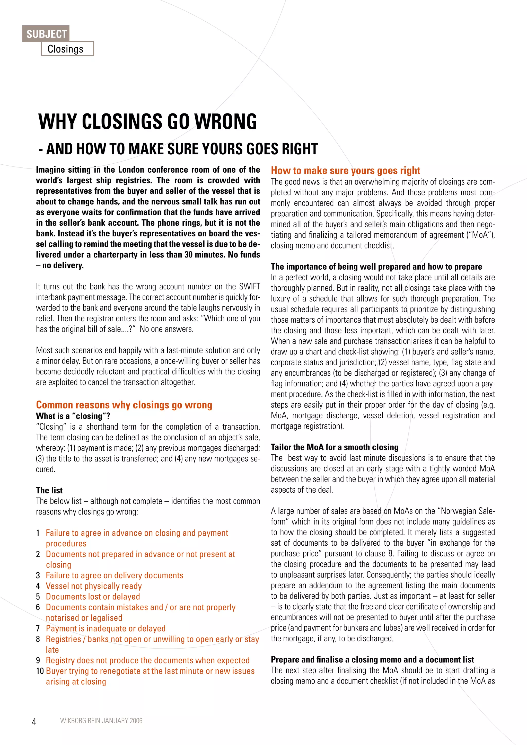 SUBJECT
   Closings




     WHy CLOSINGS GO WRONG
     - AND HOW TO MAKE SURE yOURS GOES RIGHT
 Imagine sitting in the London conference room of one of the                How to make sure yours goes right
 world’s largest ship registries. The room is crowded with                  The good news is that an overwhelming majority of closings are com-
 representatives from the buyer and seller of the vessel that is            pleted without any major problems. And those problems most com-
 about to change hands, and the nervous small talk has run out              monly encountered can almost always be avoided through proper
 as everyone waits for confirmation that the funds have arrived             preparation and communication. Specifically, this means having deter-
 in the seller’s bank account. The phone rings, but it is not the           mined all of the buyer’s and seller’s main obligations and then nego-
 bank. Instead it’s the buyer’s representatives on board the ves-           tiating and finalizing a tailored memorandum of agreement (“MoA”),
 sel calling to remind the meeting that the vessel is due to be de-         closing memo and document checklist.
 livered under a charterparty in less than 30 minutes. No funds
 – no delivery.                                                             The importance of being well prepared and how to prepare
                                                                            In a perfect world, a closing would not take place until all details are
 It turns out the bank has the wrong account number on the SWIFT            thoroughly planned. But in reality, not all closings take place with the
 interbank payment message. The correct account number is quickly for-      luxury of a schedule that allows for such thorough preparation. The
 warded to the bank and everyone around the table laughs nervously in       usual schedule requires all participants to prioritize by distinguishing
 relief. Then the registrar enters the room and asks: “Which one of you     those matters of importance that must absolutely be dealt with before
 has the original bill of sale....?” No one answers.                        the closing and those less important, which can be dealt with later.
                                                                            When a new sale and purchase transaction arises it can be helpful to
 Most such scenarios end happily with a last-minute solution and only       draw up a chart and check-list showing: (1) buyer’s and seller’s name,
 a minor delay. But on rare occasions, a once-willing buyer or seller has   corporate status and jurisdiction; (2) vessel name, type, flag state and
 become decidedly reluctant and practical difficulties with the closing     any encumbrances (to be discharged or registered); (3) any change of
 are exploited to cancel the transaction altogether.                        flag information; and (4) whether the parties have agreed upon a pay-
                                                                            ment procedure. As the check-list is filled in with information, the next
 Common reasons why closings go wrong                                       steps are easily put in their proper order for the day of closing (e.g.
 What is a “closing”?                                                       MoA, mortgage discharge, vessel deletion, vessel registration and
 “Closing” is a shorthand term for the completion of a transaction.         mortgage registration).
 The term closing can be defined as the conclusion of an object’s sale,
 whereby: (1) payment is made; (2) any previous mortgages discharged;       Tailor the MoA for a smooth closing
 (3) the title to the asset is transferred; and (4) any new mortgages se-   The best way to avoid last minute discussions is to ensure that the
 cured.                                                                     discussions are closed at an early stage with a tightly worded MoA
                                                                            between the seller and the buyer in which they agree upon all material
 The list                                                                   aspects of the deal.
 The below list – although not complete – identifies the most common
 reasons why closings go wrong:                                             A large number of sales are based on MoAs on the “Norwegian Sale-
                                                                            form” which in its original form does not include many guidelines as
 1 Failure to agree in advance on closing and payment                       to how the closing should be completed. It merely lists a suggested
    procedures                                                              set of documents to be delivered to the buyer “in exchange for the
 2 Documents not prepared in advance or not present at                      purchase price” pursuant to clause 8. Failing to discuss or agree on
    closing                                                                 the closing procedure and the documents to be presented may lead
 3 Failure to agree on delivery documents                                   to unpleasant surprises later. Consequently; the parties should ideally
 4 Vessel not physically ready                                              prepare an addendum to the agreement listing the main documents
 5 Documents lost or delayed                                                to be delivered by both parties. Just as important – at least for seller
 6 Documents contain mistakes and / or are not properly                     – is to clearly state that the free and clear certificate of ownership and
    notarised or legalised                                                  encumbrances will not be presented to buyer until after the purchase
 7 Payment is inadequate or delayed                                         price (and payment for bunkers and lubes) are well received in order for
 8 Registries / banks not open or unwilling to open early or stay           the mortgage, if any, to be discharged.
    late
 9 Registry does not produce the documents when expected                    Prepare and finalise a closing memo and a document list
 10 Buyer trying to renegotiate at the last minute or new issues            The next step after finalising the MoA should be to start drafting a
    arising at closing                                                      closing memo and a document checklist (if not included in the MoA as



 4      WIKBORG REIN JANUARY 2006
 