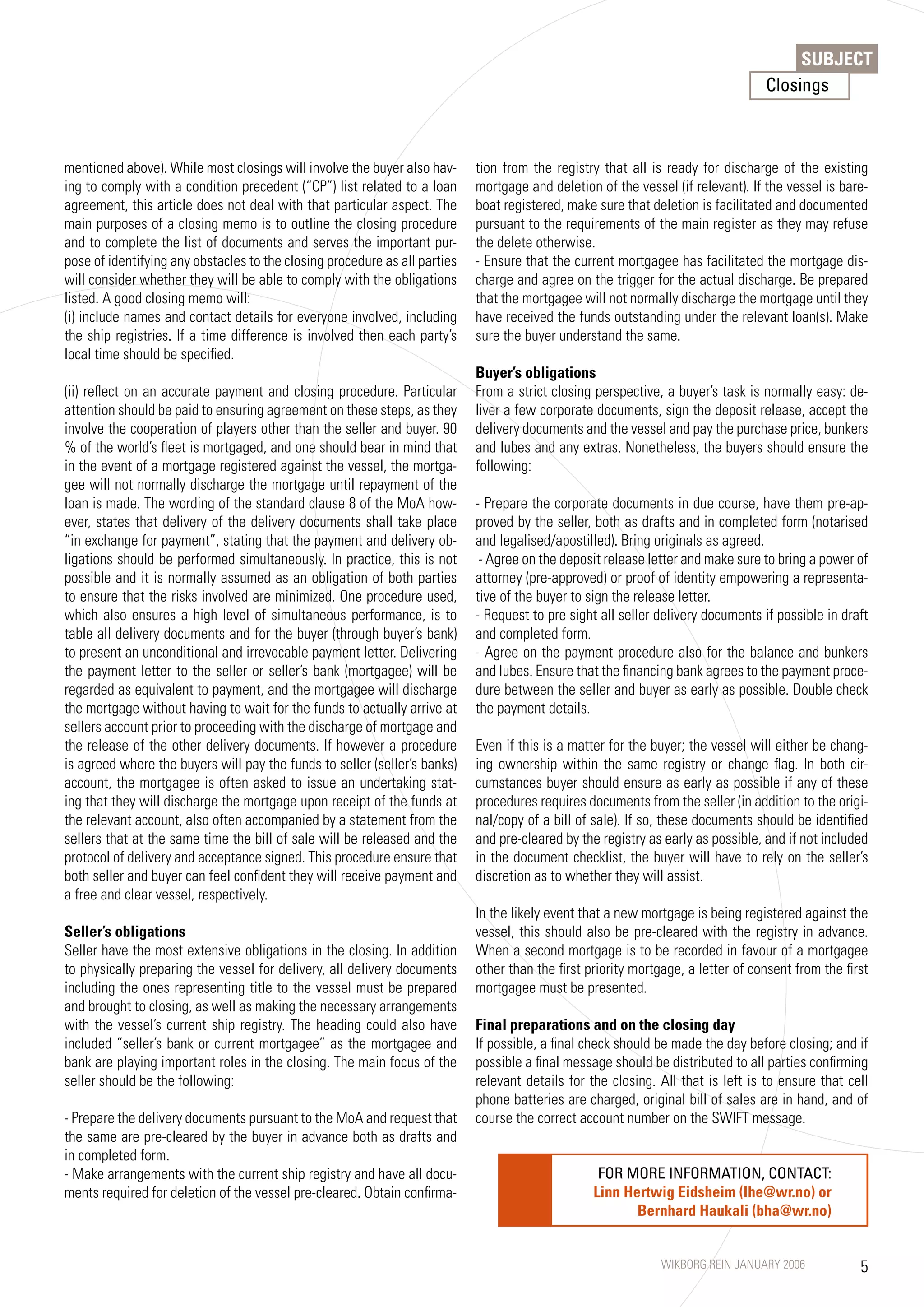SUBJECT
                                                                                                                                  Closings



mentioned above). While most closings will involve the buyer also hav-      tion from the registry that all is ready for discharge of the existing
ing to comply with a condition precedent (“CP”) list related to a loan      mortgage and deletion of the vessel (if relevant). If the vessel is bare-
agreement, this article does not deal with that particular aspect. The      boat registered, make sure that deletion is facilitated and documented
main purposes of a closing memo is to outline the closing procedure         pursuant to the requirements of the main register as they may refuse
and to complete the list of documents and serves the important pur-         the delete otherwise.
pose of identifying any obstacles to the closing procedure as all parties   - Ensure that the current mortgagee has facilitated the mortgage dis-
will consider whether they will be able to comply with the obligations      charge and agree on the trigger for the actual discharge. Be prepared
listed. A good closing memo will:                                           that the mortgagee will not normally discharge the mortgage until they
(i) include names and contact details for everyone involved, including      have received the funds outstanding under the relevant loan(s). Make
the ship registries. If a time difference is involved then each party’s     sure the buyer understand the same.
local time should be specified.
                                                                            Buyer’s obligations
(ii) reflect on an accurate payment and closing procedure. Particular       From a strict closing perspective, a buyer’s task is normally easy: de-
attention should be paid to ensuring agreement on these steps, as they      liver a few corporate documents, sign the deposit release, accept the
involve the cooperation of players other than the seller and buyer. 90      delivery documents and the vessel and pay the purchase price, bunkers
% of the world’s fleet is mortgaged, and one should bear in mind that       and lubes and any extras. Nonetheless, the buyers should ensure the
in the event of a mortgage registered against the vessel, the mortga-       following:
gee will not normally discharge the mortgage until repayment of the
loan is made. The wording of the standard clause 8 of the MoA how-          - Prepare the corporate documents in due course, have them pre-ap-
ever, states that delivery of the delivery documents shall take place       proved by the seller, both as drafts and in completed form (notarised
“in exchange for payment”, stating that the payment and delivery ob-        and legalised/apostilled). Bring originals as agreed.
ligations should be performed simultaneously. In practice, this is not       - Agree on the deposit release letter and make sure to bring a power of
possible and it is normally assumed as an obligation of both parties        attorney (pre-approved) or proof of identity empowering a representa-
to ensure that the risks involved are minimized. One procedure used,        tive of the buyer to sign the release letter.
which also ensures a high level of simultaneous performance, is to          - Request to pre sight all seller delivery documents if possible in draft
table all delivery documents and for the buyer (through buyer’s bank)       and completed form.
to present an unconditional and irrevocable payment letter. Delivering      - Agree on the payment procedure also for the balance and bunkers
the payment letter to the seller or seller’s bank (mortgagee) will be       and lubes. Ensure that the financing bank agrees to the payment proce-
regarded as equivalent to payment, and the mortgagee will discharge         dure between the seller and buyer as early as possible. Double check
the mortgage without having to wait for the funds to actually arrive at     the payment details.
sellers account prior to proceeding with the discharge of mortgage and
the release of the other delivery documents. If however a procedure         Even if this is a matter for the buyer; the vessel will either be chang-
is agreed where the buyers will pay the funds to seller (seller’s banks)    ing ownership within the same registry or change flag. In both cir-
account, the mortgagee is often asked to issue an undertaking stat-         cumstances buyer should ensure as early as possible if any of these
ing that they will discharge the mortgage upon receipt of the funds at      procedures requires documents from the seller (in addition to the origi-
the relevant account, also often accompanied by a statement from the        nal/copy of a bill of sale). If so, these documents should be identified
sellers that at the same time the bill of sale will be released and the     and pre-cleared by the registry as early as possible, and if not included
protocol of delivery and acceptance signed. This procedure ensure that      in the document checklist, the buyer will have to rely on the seller’s
both seller and buyer can feel confident they will receive payment and      discretion as to whether they will assist.
a free and clear vessel, respectively.
                                                                            In the likely event that a new mortgage is being registered against the
Seller’s obligations                                                        vessel, this should also be pre-cleared with the registry in advance.
Seller have the most extensive obligations in the closing. In addition      When a second mortgage is to be recorded in favour of a mortgagee
to physically preparing the vessel for delivery, all delivery documents     other than the first priority mortgage, a letter of consent from the first
including the ones representing title to the vessel must be prepared        mortgagee must be presented.
and brought to closing, as well as making the necessary arrangements
with the vessel’s current ship registry. The heading could also have        Final preparations and on the closing day
included “seller’s bank or current mortgagee” as the mortgagee and          If possible, a final check should be made the day before closing; and if
bank are playing important roles in the closing. The main focus of the      possible a final message should be distributed to all parties confirming
seller should be the following:                                             relevant details for the closing. All that is left is to ensure that cell
                                                                            phone batteries are charged, original bill of sales are in hand, and of
- Prepare the delivery documents pursuant to the MoA and request that       course the correct account number on the SWIFT message.
the same are pre-cleared by the buyer in advance both as drafts and
in completed form.
- Make arrangements with the current ship registry and have all docu-                              FOR MORE INFORMATION, CONTACT:
ments required for deletion of the vessel pre-cleared. Obtain confirma-                           Linn Hertwig Eidsheim (lhe@wr.no) or
                                                                                                         Bernhard Haukali (bha@wr.no)


                                                                                                              WIKBORG REIN JANUARY 2006             5
 