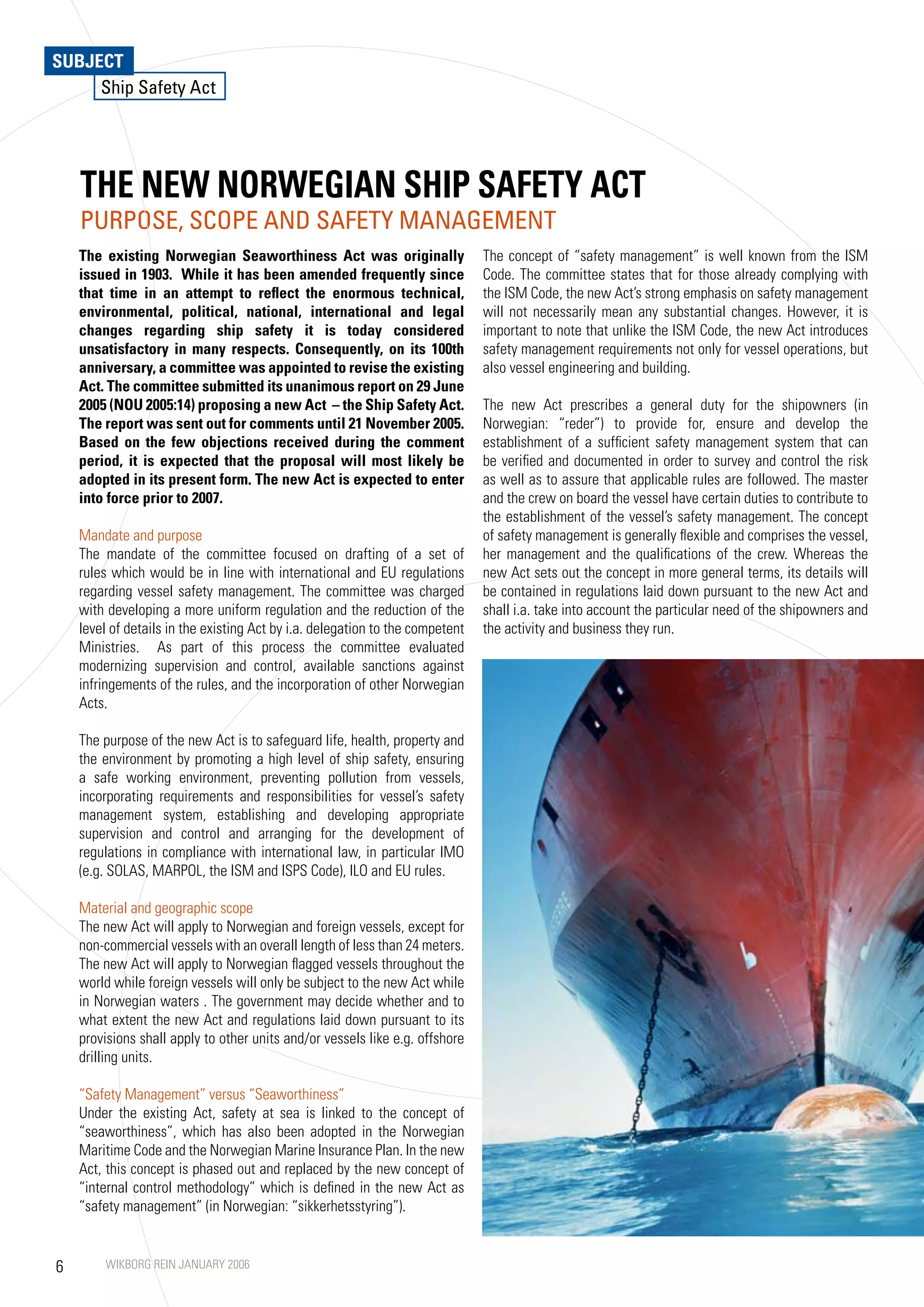 SUBJECT
     Ship Safety Act




    THE NEW NORWEGIAN SHIP SAFETy ACT
    PURPOSE, SCOPE AND SAFETy MANAGEMENT
    The existing Norwegian Seaworthiness Act was originally                    The concept of “safety management” is well known from the ISM
    issued in 1903. While it has been amended frequently since                 Code. The committee states that for those already complying with
    that time in an attempt to reflect the enormous technical,                 the ISM Code, the new Act’s strong emphasis on safety management
    environmental, political, national, international and legal                will not necessarily mean any substantial changes. However, it is
    changes regarding ship safety it is today considered                       important to note that unlike the ISM Code, the new Act introduces
    unsatisfactory in many respects. Consequently, on its 100th                safety management requirements not only for vessel operations, but
    anniversary, a committee was appointed to revise the existing              also vessel engineering and building.
    Act. The committee submitted its unanimous report on 29 June
    2005 (NOU 2005:14) proposing a new Act – the Ship Safety Act.              The new Act prescribes a general duty for the shipowners (in
    The report was sent out for comments until 21 November 2005.               Norwegian: “reder”) to provide for, ensure and develop the
    Based on the few objections received during the comment                    establishment of a sufficient safety management system that can
    period, it is expected that the proposal will most likely be               be verified and documented in order to survey and control the risk
    adopted in its present form. The new Act is expected to enter              as well as to assure that applicable rules are followed. The master
    into force prior to 2007.                                                  and the crew on board the vessel have certain duties to contribute to
                                                                               the establishment of the vessel’s safety management. The concept
    Mandate and purpose                                                        of safety management is generally flexible and comprises the vessel,
    The mandate of the committee focused on drafting of a set of               her management and the qualifications of the crew. Whereas the
    rules which would be in line with international and EU regulations         new Act sets out the concept in more general terms, its details will
    regarding vessel safety management. The committee was charged              be contained in regulations laid down pursuant to the new Act and
    with developing a more uniform regulation and the reduction of the         shall i.a. take into account the particular need of the shipowners and
    level of details in the existing Act by i.a. delegation to the competent   the activity and business they run.
    Ministries. As part of this process the committee evaluated
    modernizing supervision and control, available sanctions against
    infringements of the rules, and the incorporation of other Norwegian
    Acts.

    The purpose of the new Act is to safeguard life, health, property and
    the environment by promoting a high level of ship safety, ensuring
    a safe working environment, preventing pollution from vessels,
    incorporating requirements and responsibilities for vessel’s safety
    management system, establishing and developing appropriate
    supervision and control and arranging for the development of
    regulations in compliance with international law, in particular IMO
    (e.g. SOLAS, MARPOL, the ISM and ISPS Code), ILO and EU rules.

    Material and geographic scope
    The new Act will apply to Norwegian and foreign vessels, except for
    non-commercial vessels with an overall length of less than 24 meters.
    The new Act will apply to Norwegian flagged vessels throughout the
    world while foreign vessels will only be subject to the new Act while
    in Norwegian waters . The government may decide whether and to
    what extent the new Act and regulations laid down pursuant to its
    provisions shall apply to other units and/or vessels like e.g. offshore
    drilling units.

    “Safety Management” versus “Seaworthiness”
    Under the existing Act, safety at sea is linked to the concept of
    “seaworthiness”, which has also been adopted in the Norwegian
    Maritime Code and the Norwegian Marine Insurance Plan. In the new
    Act, this concept is phased out and replaced by the new concept of
    “internal control methodology” which is defined in the new Act as
    “safety management” (in Norwegian: “sikkerhetsstyring”).


6       WIKBORG REIN JANUARY 2006
 