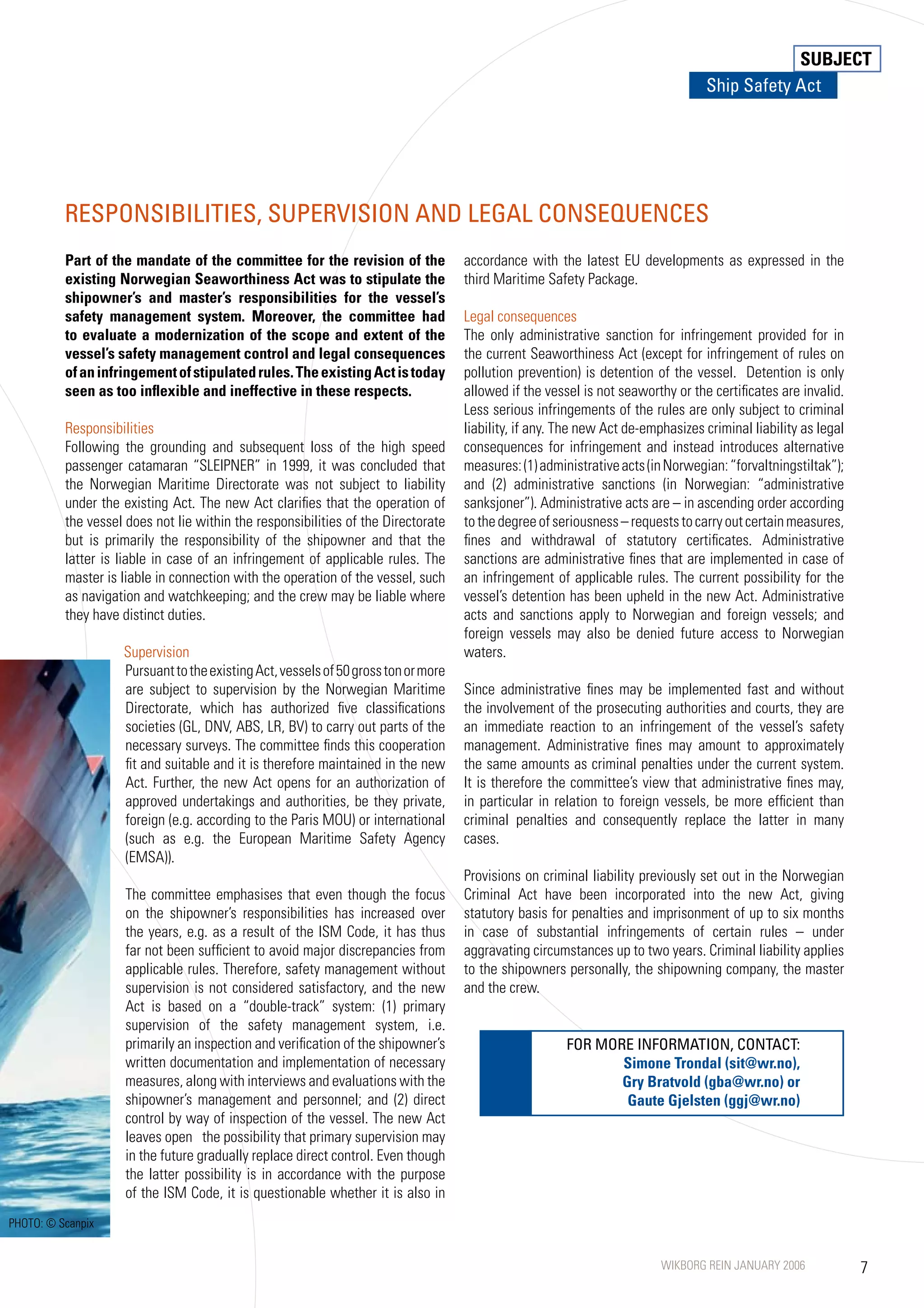 SUBJECT
                                                                                                                                 Ship Safety Act




          RESPONSIBILITIES, SUPERVISION AND LEGAL CONSEQUENCES
          Part of the mandate of the committee for the revision of the              accordance with the latest EU developments as expressed in the
          existing Norwegian Seaworthiness Act was to stipulate the                 third Maritime Safety Package.
          shipowner’s and master’s responsibilities for the vessel’s
          safety management system. Moreover, the committee had                     Legal consequences
          to evaluate a modernization of the scope and extent of the                The only administrative sanction for infringement provided for in
          vessel’s safety management control and legal consequences                 the current Seaworthiness Act (except for infringement of rules on
          of an infringement of stipulated rules. The existing Act is today         pollution prevention) is detention of the vessel. Detention is only
          seen as too inflexible and ineffective in these respects.                 allowed if the vessel is not seaworthy or the certificates are invalid.
                                                                                    Less serious infringements of the rules are only subject to criminal
          Responsibilities                                                          liability, if any. The new Act de-emphasizes criminal liability as legal
          Following the grounding and subsequent loss of the high speed             consequences for infringement and instead introduces alternative
          passenger catamaran “SLEIPNER” in 1999, it was concluded that             measures: (1) administrative acts (in Norwegian: “forvaltningstiltak”);
          the Norwegian Maritime Directorate was not subject to liability           and (2) administrative sanctions (in Norwegian: “administrative
          under the existing Act. The new Act clarifies that the operation of       sanksjoner”). Administrative acts are – in ascending order according
          the vessel does not lie within the responsibilities of the Directorate    to the degree of seriousness – requests to carry out certain measures,
          but is primarily the responsibility of the shipowner and that the         fines and withdrawal of statutory certificates. Administrative
          latter is liable in case of an infringement of applicable rules. The      sanctions are administrative fines that are implemented in case of
          master is liable in connection with the operation of the vessel, such     an infringement of applicable rules. The current possibility for the
          as navigation and watchkeeping; and the crew may be liable where          vessel’s detention has been upheld in the new Act. Administrative
          they have distinct duties.                                                acts and sanctions apply to Norwegian and foreign vessels; and
                                                                                    foreign vessels may also be denied future access to Norwegian
                    Supervision                                                     waters.
                    Pursuant to the existing Act, vessels of 50 gross ton or more
                    are subject to supervision by the Norwegian Maritime            Since administrative fines may be implemented fast and without
                    Directorate, which has authorized five classifications          the involvement of the prosecuting authorities and courts, they are
                    societies (GL, DNV, ABS, LR, BV) to carry out parts of the      an immediate reaction to an infringement of the vessel’s safety
                    necessary surveys. The committee finds this cooperation         management. Administrative fines may amount to approximately
                    fit and suitable and it is therefore maintained in the new      the same amounts as criminal penalties under the current system.
                    Act. Further, the new Act opens for an authorization of         It is therefore the committee’s view that administrative fines may,
                    approved undertakings and authorities, be they private,         in particular in relation to foreign vessels, be more efficient than
                    foreign (e.g. according to the Paris MOU) or international      criminal penalties and consequently replace the latter in many
                    (such as e.g. the European Maritime Safety Agency               cases.
                    (EMSA)).
                                                                                    Provisions on criminal liability previously set out in the Norwegian
                     The committee emphasises that even though the focus            Criminal Act have been incorporated into the new Act, giving
                     on the shipowner’s responsibilities has increased over         statutory basis for penalties and imprisonment of up to six months
                     the years, e.g. as a result of the ISM Code, it has thus       in case of substantial infringements of certain rules – under
                     far not been sufficient to avoid major discrepancies from      aggravating circumstances up to two years. Criminal liability applies
                     applicable rules. Therefore, safety management without         to the shipowners personally, the shipowning company, the master
                     supervision is not considered satisfactory, and the new        and the crew.
                     Act is based on a “double-track” system: (1) primary
                     supervision of the safety management system, i.e.
                     primarily an inspection and verification of the shipowner’s                       FOR MORE INFORMATION, CONTACT:
                     written documentation and implementation of necessary                                    Simone Trondal (sit@wr.no),
                     measures, along with interviews and evaluations with the                                 Gry Bratvold (gba@wr.no) or
                     shipowner’s management and personnel; and (2) direct                                      Gaute Gjelsten (ggj@wr.no)
                     control by way of inspection of the vessel. The new Act
                     leaves open the possibility that primary supervision may
                     in the future gradually replace direct control. Even though
                     the latter possibility is in accordance with the purpose
                     of the ISM Code, it is questionable whether it is also in
PHOTO: © Scanpix


                                                                                                                         WIKBORG REIN JANUARY 2006             
 