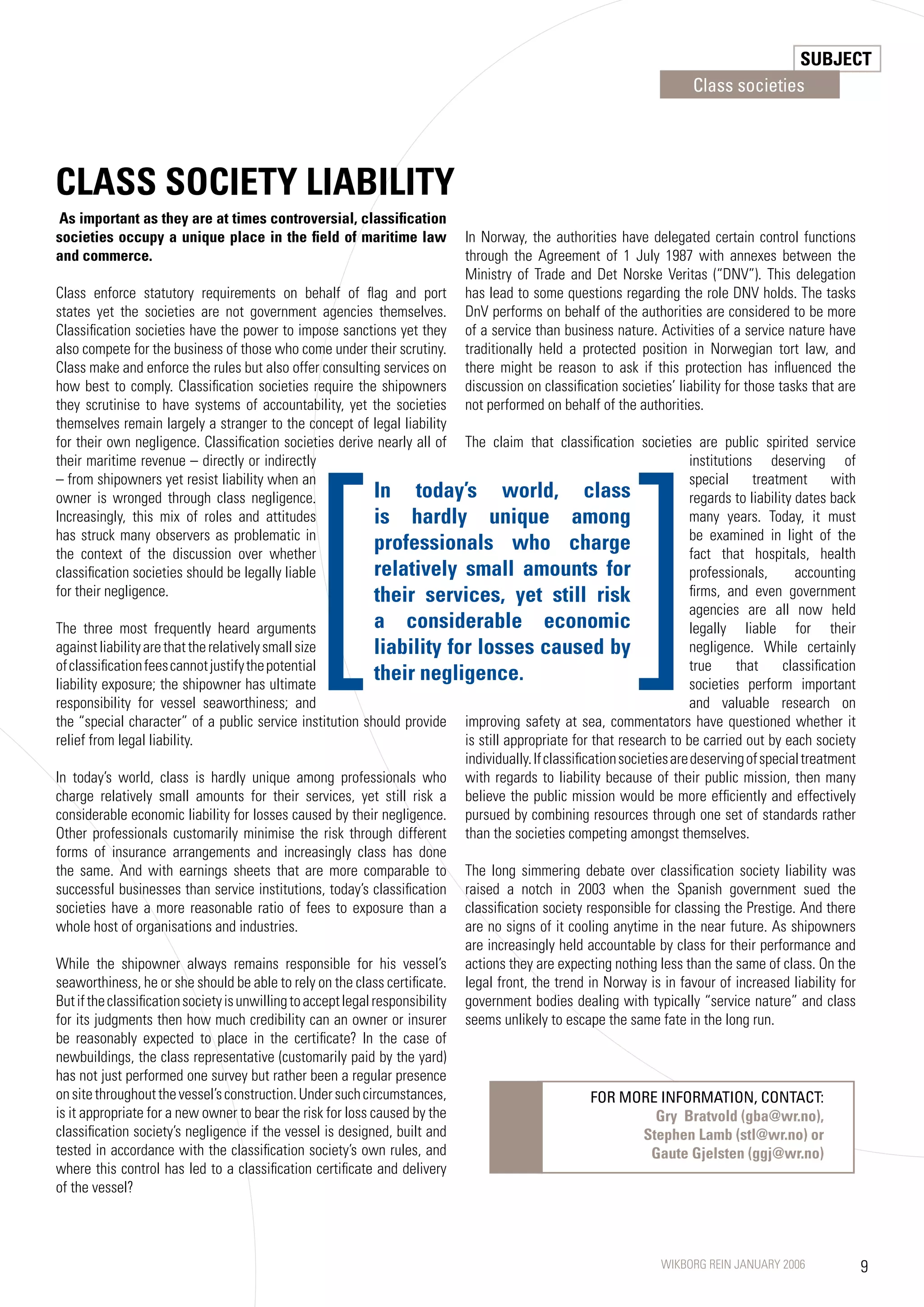 SUBJECT
                                                                                                                            Class societies




CLASS SOCIETy LIABILITy
As important as they are at times controversial, classification
societies occupy a unique place in the field of maritime law                   In Norway, the authorities have delegated certain control functions
and commerce.                                                                  through the Agreement of 1 July 198 with annexes between the
                                                                               Ministry of Trade and Det Norske Veritas (“DNV”). This delegation
Class enforce statutory requirements on behalf of flag and port                has lead to some questions regarding the role DNV holds. The tasks
states yet the societies are not government agencies themselves.               DnV performs on behalf of the authorities are considered to be more
Classification societies have the power to impose sanctions yet they           of a service than business nature. Activities of a service nature have
also compete for the business of those who come under their scrutiny.          traditionally held a protected position in Norwegian tort law, and
Class make and enforce the rules but also offer consulting services on         there might be reason to ask if this protection has influenced the
how best to comply. Classification societies require the shipowners            discussion on classification societies’ liability for those tasks that are
they scrutinise to have systems of accountability, yet the societies           not performed on behalf of the authorities.
themselves remain largely a stranger to the concept of legal liability




                                                  [                                                             ]
for their own negligence. Classification societies derive nearly all of The claim that classification societies are public spirited service
their maritime revenue – directly or indirectly                                                                             institutions deserving of
– from shipowners yet resist liability when an                                                                              special      treatment     with
owner is wronged through class negligence.                      In today’s world, class                                     regards to liability dates back
Increasingly, this mix of roles and attitudes                   is hardly unique among                                      many years. Today, it must
has struck many observers as problematic in                                                                                 be examined in light of the
the context of the discussion over whether
                                                                professionals who charge                                    fact that hospitals, health
classification societies should be legally liable               relatively small amounts for                                professionals,       accounting
for their negligence.                                           their services, yet still risk                              firms, and even government
                                                                                                                            agencies are all now held
The three most frequently heard arguments                       a considerable economic                                     legally liable for their
against liability are that the relatively small size            liability for losses caused by                              negligence. While certainly
of classification fees cannot justify the potential                                                                         true      that    classification
liability exposure; the shipowner has ultimate
                                                                their negligence.                                           societies perform important
responsibility for vessel seaworthiness; and                                                                                and valuable research on
the “special character” of a public service institution should provide        improving safety at sea, commentators have questioned whether it
relief from legal liability.                                                  is still appropriate for that research to be carried out by each society
                                                                              individually. If classification societies are deserving of special treatment
In today’s world, class is hardly unique among professionals who with regards to liability because of their public mission, then many
charge relatively small amounts for their services, yet still risk a believe the public mission would be more efficiently and effectively
considerable economic liability for losses caused by their negligence. pursued by combining resources through one set of standards rather
Other professionals customarily minimise the risk through different than the societies competing amongst themselves.
forms of insurance arrangements and increasingly class has done
the same. And with earnings sheets that are more comparable to The long simmering debate over classification society liability was
successful businesses than service institutions, today’s classification raised a notch in 2003 when the Spanish government sued the
societies have a more reasonable ratio of fees to exposure than a classification society responsible for classing the Prestige. And there
whole host of organisations and industries.                                   are no signs of it cooling anytime in the near future. As shipowners
                                                                              are increasingly held accountable by class for their performance and
While the shipowner always remains responsible for his vessel’s actions they are expecting nothing less than the same of class. On the
seaworthiness, he or she should be able to rely on the class certificate. legal front, the trend in Norway is in favour of increased liability for
But if the classification society is unwilling to accept legal responsibility government bodies dealing with typically “service nature” and class
for its judgments then how much credibility can an owner or insurer seems unlikely to escape the same fate in the long run.
be reasonably expected to place in the certificate? In the case of
newbuildings, the class representative (customarily paid by the yard)
has not just performed one survey but rather been a regular presence
on site throughout the vessel’s construction. Under such circumstances,                                 FOR MORE INFORMATION, CONTACT:
is it appropriate for a new owner to bear the risk for loss caused by the                                            Gry Bratvold (gba@wr.no),
classification society’s negligence if the vessel is designed, built and                                          Stephen Lamb (stl@wr.no) or
tested in accordance with the classification society’s own rules, and                                               Gaute Gjelsten (ggj@wr.no)
where this control has led to a classification certificate and delivery
of the vessel?



                                                                                                                      WIKBORG REIN JANUARY 2006                9
 