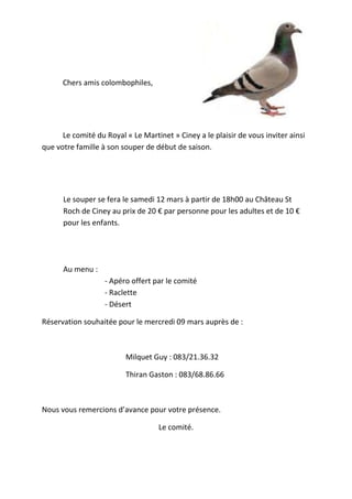 Chers amis colombophiles,
Le comité du Royal « Le Martinet » Ciney a le plaisir de vous inviter ainsi
que votre famille à son souper de début de saison.
Le souper se fera le samedi 12 mars à partir de 18h00 au Château St
Roch de Ciney au prix de 20 € par personne pour les adultes et de 10 €
pour les enfants.
Au menu :
- Apéro offert par le comité
- Raclette
- Désert
Réservation souhaitée pour le mercredi 09 mars auprès de :
Milquet Guy : 083/21.36.32
Thiran Gaston : 083/68.86.66
Nous vous remercions d’avance pour votre présence.
Le comité.
 