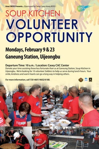 Mondays,February9&23
GaneungStation,Uijeongbu
SOUP KITCHEN
VOLUNTEER
OPPORTUNITY
Departure Time: 10 a.m. / Location: Casey CAC Center
Donate your time assisting those less fortunate than us at Ganeung Station, Soup Kitchen in
Uijeongbu. We’re looking for 10 volunteer Soldiers to help us serve during lunch hours. Your
smile, kindness and warm hearts can go a long way in helping others.
For more information, call 730-4601/4602/6188.
Area I BOSS Presents... (Sponsored by Camp Casey-Hovey BOSS )
 