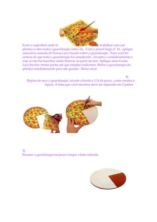 Forre a superfície onde fo                            r trabalhar com um
plástico e abra todo o guardanapo sobre ele . Com o pincel largo nº 16 , aplique
uma farta camada de Goma Laca Incolor sobre o guardanapo . Para você ter
certeza de que todo o guardanapo foi umedecido , levante-o cuidadosamente e
veja se não há manchas ainda brancas na parte de trás. Aplique mais Goma
Laca Incolor nestas partes até que estejam uniformes. Retire o guardanapo do
plástico imediatamente para não grudar . Deixe secar .

                                                                         4)
   Depois de seco o guardanapo, recorte a borda e 1/4 da pizza , como mostra a
               figura. A fatia que você recortou deve ser separada em 2 partes .




5)
Encaixe o guardanapo na peça e risque a fatia retirada .
 