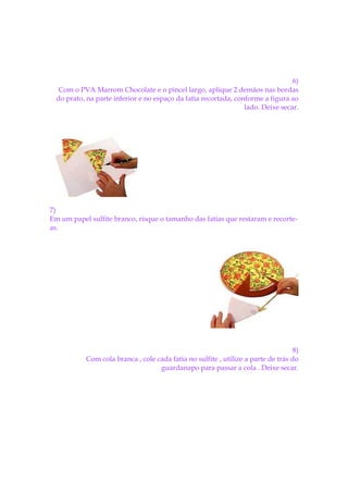6)
   Com o PVA Marrom Chocolate e o pincel largo, aplique 2 demãos nas bordas
  do prato, na parte inferior e no espaço da fatia recortada, conforme a figura ao
                                                                 lado. Deixe secar.




7)
Em um papel sulfite branco, risque o tamanho das fatias que restaram e recorte-
as.




                                                                                   8)
           Com cola branca , cole cada fatia no sulfite , utilize a parte de trás do
                                   guardanapo para passar a cola . Deixe secar.
 