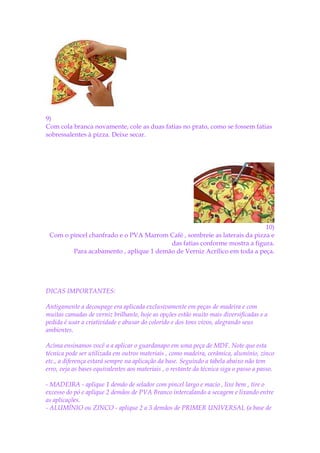 9)
Com cola branca novamente, cole as duas fatias no prato, como se fossem fatias
sobressalentes à pizza. Deixe secar.




                                                                          10)
 Com o pincel chanfrado e o PVA Marrom Café , sombreie as laterais da pizza e
                                        das fatias conforme mostra a figura.
        Para acabamento , aplique 1 demão de Verniz Acrílico em toda a peça.




DICAS IMPORTANTES:

Antigamente a decoupage era aplicada exclusivamente em peças de madeira e com
muitas camadas de verniz brilhante, hoje as opções estão muito mais diversificadas e a
pedida é usar a criatividade e abusar do colorido e dos tons vivos, alegrando seus
ambientes.

Acima ensinamos você a a aplicar o guardanapo em uma peça de MDF. Note que esta
técnica pode ser utilizada em outros materiais , como madeira, cerâmica, alumínio, zinco
etc., a diferença estará sempre na aplicação da base. Seguindo a tabela abaixo não tem
erro, veja as bases equivalentes aos materiais , o restante da técnica siga o passo a passo.

- MADEIRA - aplique 1 demão de selador com pincel largo e macio , lixe bem , tire o
excesso do pó e aplique 2 demãos de PVA Branco intercalando a secagem e lixando entre
as aplicações.
- ALUMÍNIO ou ZINCO - aplique 2 a 3 demãos de PRIMER UNIVERSAL (a base de
 