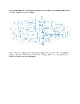 I put togetherafew simple visualizationsfromthe State of Unionaddress,beginningwithawordcloud.
The larger the word,the more it was used.
To make the word cloudmore informational,Idroppedquite afew wordsthateitherdidn’taddtothe
picture or obscureditwithirrelevance.‘The’wouldbe verybig,butthere isnoinformational value in
howmany timesthe presidentusedthe word.
 