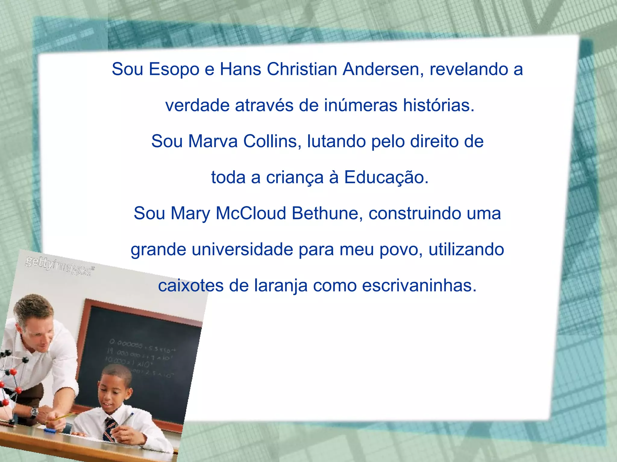 Sou Esopo e Hans Christian Andersen, revelando a  verdade através de inúmeras histórias. Sou Marva Collins, lutando pelo direito de  toda a criança à Educação. Sou Mary McCloud Bethune, construindo uma  grande universidade para meu povo, utilizando  caixotes de laranja como escrivaninhas.  
