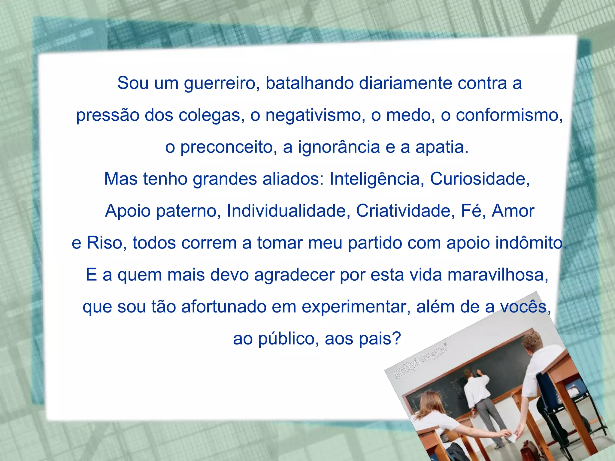 Sou um guerreiro, batalhando diariamente contra a pressão dos colegas, o negativismo, o medo, o conformismo, o preconceito, a ignorância e a apatia.  Mas tenho grandes aliados: Inteligência, Curiosidade,  Apoio paterno, Individualidade, Criatividade, Fé, Amor e Riso, todos correm a tomar meu partido com apoio indômito. E a quem mais devo agradecer por esta vida maravilhosa,  que sou tão afortunado em experimentar, além de a vocês,  ao público, aos pais?  