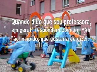 Quando digo que sou professora, em geral , respondem com um  “Ah” Tão insípido, que gostaria de dizer: 