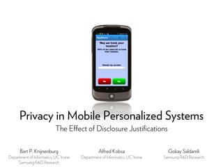 Privacy in Mobile Personalized Systems
                           The Effect of Disclosure Justiﬁcations

      Bart P. Knijnenburg                        Alfred Kobsa                   Gokay Saldamli
Department of Informatics, UC Irvine   Department of Informatics, UC Irvine   Samsung R&D Research
     Samsung R&D Research
 