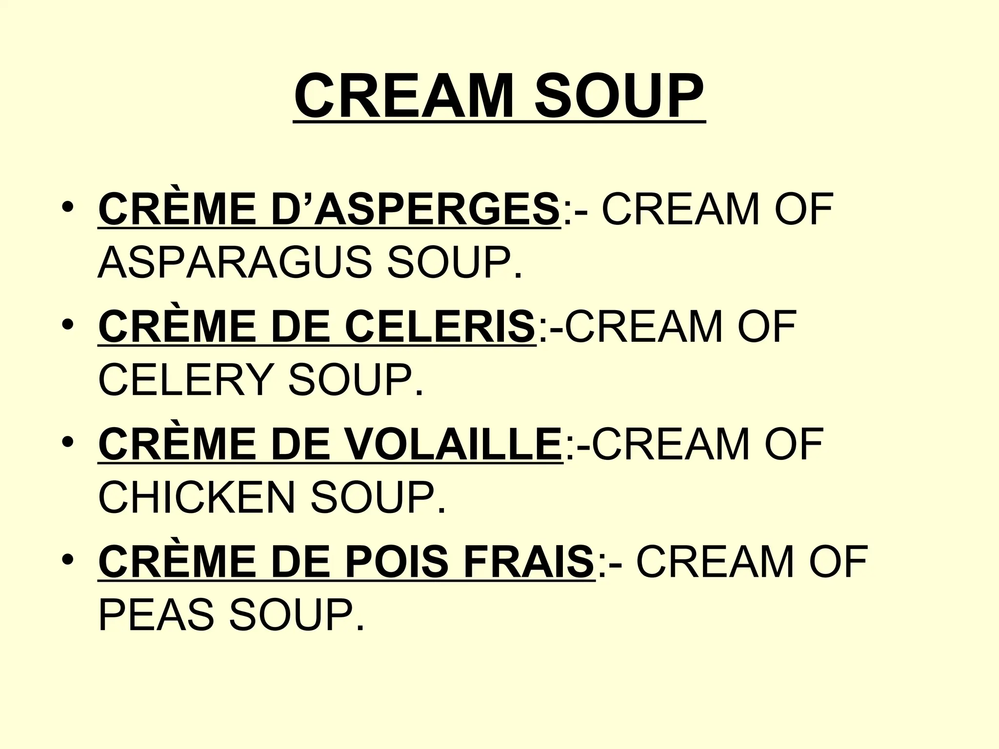 CREAM SOUP
• CRÈME D’ASPERGES:- CREAM OF
ASPARAGUS SOUP.
• CRÈME DE CELERIS:-CREAM OF
CELERY SOUP.
• CRÈME DE VOLAILLE:-CREAM OF
CHICKEN SOUP.
• CRÈME DE POIS FRAIS:- CREAM OF
PEAS SOUP.
 