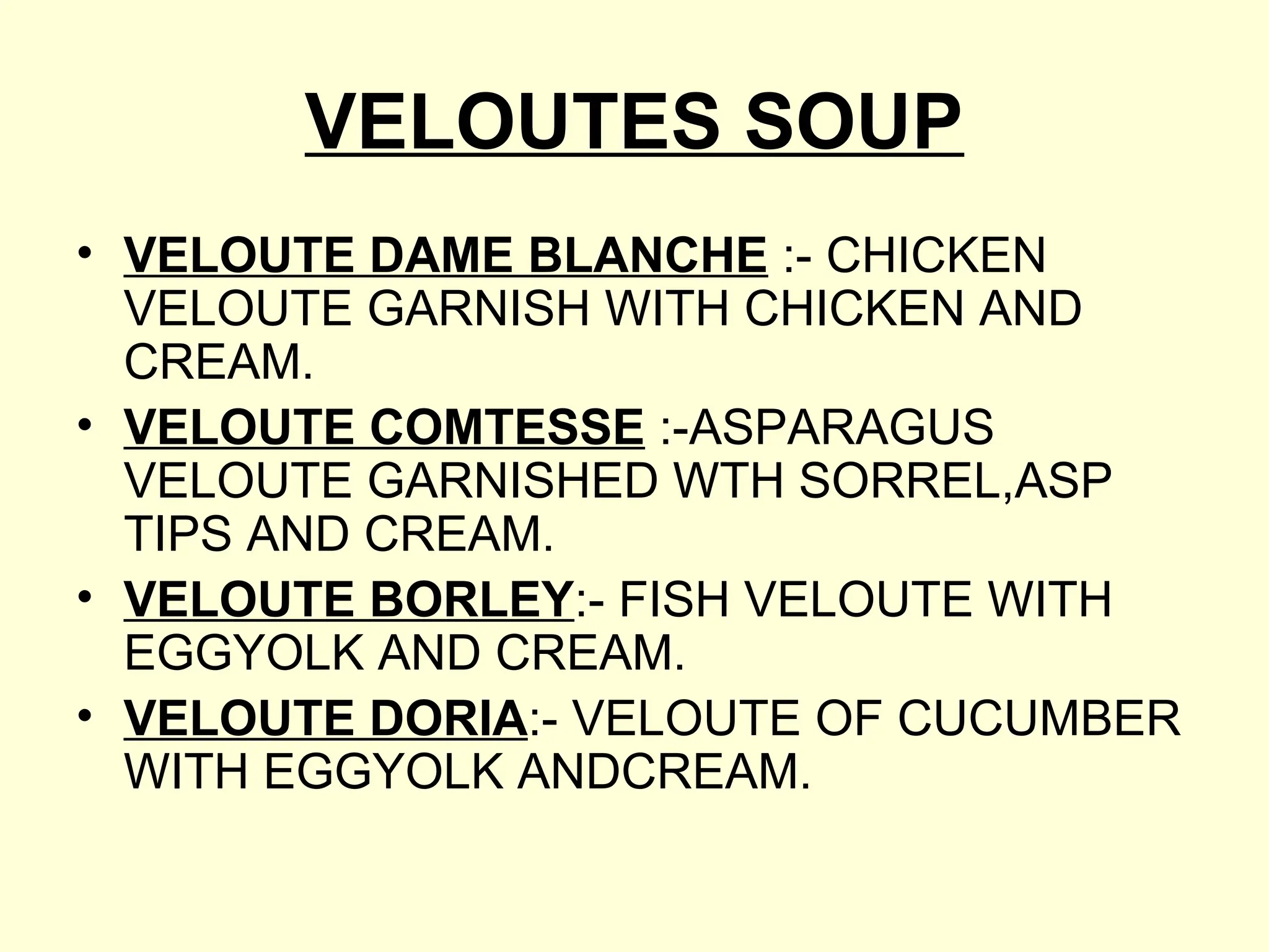 VELOUTES SOUP
• VELOUTE DAME BLANCHE :- CHICKEN
VELOUTE GARNISH WITH CHICKEN AND
CREAM.
• VELOUTE COMTESSE :-ASPARAGUS
VELOUTE GARNISHED WTH SORREL,ASP
TIPS AND CREAM.
• VELOUTE BORLEY:- FISH VELOUTE WITH
EGGYOLK AND CREAM.
• VELOUTE DORIA:- VELOUTE OF CUCUMBER
WITH EGGYOLK ANDCREAM.
 